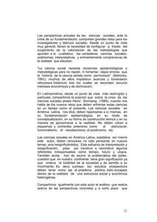 21
Las perspectivas actuales de las ciencias sociales, ante la
crisis de su fundamentación, comportan grandes retos para los
investigadores y teóricos sociales. Desde un punto de vista
muy general, tienen la necesidad de configurar a través del
surgimiento de la valorización de las metodologías que
apunten a lo cualitativo, las verdaderas ciencias sociales,
autónomas, interpretativas y eminentemente comprensivas de
la realidad que estudian.
"La ciencia social necesita revisiones epistemológicas y
metodológicas para no repetir, ni fomentar, viejos errores que
la historia de la ciencia señala como perniciosos" (Martínez,
1991), muchos de ellos impidieron avances y fomentaron
retrocesos históricos tras los cuales se esconden oscuros
intereses económicos y de dominación.
En Latinoamérica, desde un punto de vista más restringido y
particular, compartimos la posición que sobre la crisis de las
ciencias sociales posee Heinz Sonntang (1989), cuando nos
habla de los nuevos retos que deben enfrentar estas ciencias
en un tiempo como el presente. Las ciencias sociales en
América Latina, nos dice, deben repensarse a sí mismas, en
su fundamentación epistemológica, en su modo de
conceptualización, en su forma de construcción teórica y en su
manera de aproximarse a la realidad. No deben volver a
esquemas y corrientes anteriores como el estructural-
funcionalismo, el neoclasicismo, el positivismo, etc.
Las ciencias sociales en América Latina, establece así mismo
este autor, deben renovarse no sólo pensando en nuevos
temas, sino resignificándolos. Este esfuerzo de interpretación y
resignificación, pasa por construir o reconstruir algunos
referentes indispensables como tiempo, futuro y utopía.
También acota, han de asumir la problemática del poder,
cuestión que en nuestro continente tiene gran significación ya
que ordena la totalidad de la sociedad y da sentido a su
movimiento. Es decir, subraya, los estudios prospectivos
deben tener como eje el problema político, todo encajado
dentro de la realidad de una estructura social y económica
heterogénea.
Compartimos igualmente con este autor el análisis que realiza
acerca de las perspectivas concretas y a corto plazo que
 