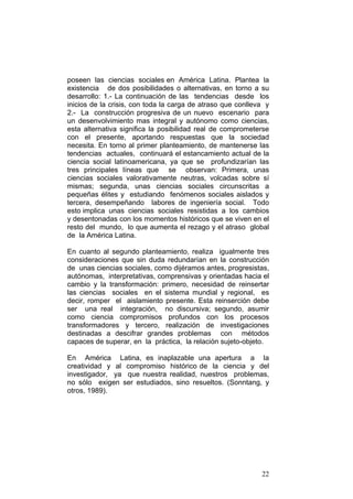 22
poseen las ciencias sociales en América Latina. Plantea la
existencia de dos posibilidades o alternativas, en torno a su
desarrollo: 1.- La continuación de las tendencias desde los
inicios de la crisis, con toda la carga de atraso que conlleva y
2.- La construcción progresiva de un nuevo escenario para
un desenvolvimiento mas integral y autónomo como ciencias,
esta alternativa significa la posibilidad real de comprometerse
con el presente, aportando respuestas que la sociedad
necesita. En torno al primer planteamiento, de mantenerse las
tendencias actuales, continuará el estancamiento actual de la
ciencia social latinoamericana, ya que se profundizarían las
tres principales líneas que se observan: Primera, unas
ciencias sociales valorativamente neutras, volcadas sobre sí
mismas; segunda, unas ciencias sociales circunscritas a
pequeñas élites y estudiando fenómenos sociales aislados y
tercera, desempeñando labores de ingeniería social. Todo
esto implica unas ciencias sociales resistidas a los cambios
y desentonadas con los momentos históricos que se viven en el
resto del mundo, lo que aumenta el rezago y el atraso global
de la América Latina.
En cuanto al segundo planteamiento, realiza igualmente tres
consideraciones que sin duda redundarían en la construcción
de unas ciencias sociales, como dijéramos antes, progresistas,
autónomas, interpretativas, comprensivas y orientadas hacia el
cambio y la transformación: primero, necesidad de reinsertar
las ciencias sociales en el sistema mundial y regional, es
decir, romper el aislamiento presente. Esta reinserción debe
ser una real integración, no discursiva; segundo, asumir
como ciencia compromisos profundos con los procesos
transformadores y tercero, realización de investigaciones
destinadas a descifrar grandes problemas con métodos
capaces de superar, en la práctica, la relación sujeto-objeto.
En América Latina, es inaplazable una apertura a la
creatividad y al compromiso histórico de la ciencia y del
investigador, ya que nuestra realidad, nuestros problemas,
no sólo exigen ser estudiados, sino resueltos. (Sonntang, y
otros, 1989).
 