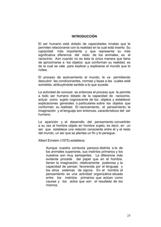 25
INTRODUCCIÓN
El ser humano está dotado de capacidades innatas que le
permiten relacionarse con la realidad en la cual está inserto. Su
capacidad más importante y que representa su más
significativa diferencia del resto de los animales, es el
raciocinio. Aún cuando no es ésta la única manera que tiene
de aproximarse a los objetos que conforman su realidad, es
de la cual se vale para explicar y explicarse el mundo que lo
rodea.
El proceso de acercamiento al mundo, le va permitiendo
descubrir las condicionantes, normas y leyes a las cuales está
sometido, atribuyéndole sentido a lo que sucede.
La actividad de conocer, es entonces el proceso que le permite
a todo ser humano dotado de la capacidad de raciocinio,
actuar como sujeto cognoscente de los objetos y establecer
explicaciones generales o particulares sobre los objetos que
conforman su realidad. El razonamiento, el pensamiento, la
imaginación y el lenguaje son entonces, característicos del ser
humano.
La aparición y el desarrollo del pensamiento convertirán
a su vez al hombre objeto en hombre sujeto, es decir, en un
ser que establece una relación consciente entre él y el resto
del mundo, un ser que se plantea un fin y lo persigue.
Albert Einstein (1975) establece:
Aunque nuestra conducta parezca distinta a la de
los animales superiores, sus instintos primarios y los
nuestros son muy semejantes. La diferencia más
evidente procede del papel que en el hombre,
tienen la imaginación, relativamente poderosa y la
capacidad de pensar, favorecida por el lenguaje y
los otros sistemas de signos. En el hombre el
pensamiento es una actividad organizativa situada
entre los instintos primarios que actúan como
causas y los actos que son el resultado de los
mismos.
 