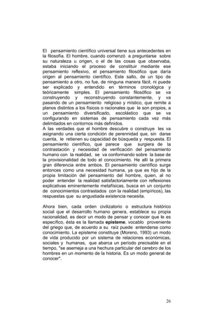 26
El pensamiento científico universal tiene sus antecedentes en
la filosofía. El hombre, cuando comenzó a preguntarse sobre
su naturaleza u origen, o el de las cosas que observaba,
estaba iniciando el proceso de constituir mediante ese
pensamiento reflexivo, el pensamiento filosófico que daría
origen al pensamiento científico. Este salto, de un tipo de
pensamiento a otro, no fue, de ninguna manera fácil, ni puede
ser explicado y entendido en términos cronológica y
teóricamente simples. El pensamiento filosófico se va
construyendo y reconstruyendo constantemente, y va
pasando de un pensamiento religioso y místico, que remite a
planos distintos a los físicos o racionales que le son propios, a
un pensamiento diversificado, escolástico que se va
configurando en sistemas de pensamiento cada vez más
delimitados en contornos más definidos.
A las verdades que el hombre descubre o construye les va
asignando una cierta condición de perennidad que, sin darse
cuenta, le retienen su capacidad de búsqueda y respuesta. El
pensamiento científico, que parece que surgiera de la
contrastación y necesidad de verificación del pensamiento
humano con la realidad, se va conformando sobre la base de
la provisionalidad de todo el conocimiento. He allí la primera
gran diferencia entre ambos. El pensamiento científico surge
entonces como una necesidad humana, ya que es hijo de la
propia limitación del pensamiento del hombre, quien, al no
poder entender la realidad satisfactoriamente con reflexiones
explicativas eminentemente metafísicas, busca en un conjunto
de conocimientos contrastados con la realidad (empíricos), las
respuestas que su angustiada existencia necesita.
Ahora bien, cada orden civilizatorio o estructura histórico
social que el desarrollo humano genera, establece su propia
racionalidad, es decir un modo de pensar y conocer que le es
específico, ésta es la llamada episteme, vocablo proveniente
del griego que, de acuerdo a su raíz puede entenderse como
conocimiento. La episteme constituye (Moreno, 1993) un modo
de vida producido por un sistema de relaciones económicas,
sociales y humanas, que abarca un período precisable en el
tiempo, "se asemeja a una hechura particular del cerebro de los
hombres en un momento de la historia. Es un modo general de
conocer".
 