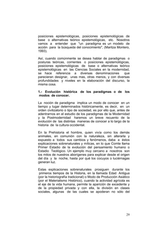 29
posiciones epistemológicas, posiciones epistemológicas de
base o alternativas teórico epistemológicas, etc. Nosotros
vamos a entender que "un paradigma es un modelo de
acción para la búsqueda del conocimiento", (Maritza Montero,
1993).
Así, cuando comúnmente se desea hablar de paradigmas o
posturas teóricas, corrientes o posiciones epistemológicas,
posiciones epistemológicas de base o alternativas teórico
epistemológicas en las Ciencias Sociales en la modernidad,
se hace referencia a diversas denominaciones que
parecieran designar, unas mas, otras menos, y con diversas
profundidades y niveles en la elaboración del discurso, la
misma cosa.
1.- Evolución histórica de los paradigmas o de los
modos de conocer.
La noción de paradigma implica un modo de conocer en un
tiempo y lugar determinados históricamente, es decir, en un
orden civilizatorio o tipo de sociedad, es por ello que, antes de
adentrarnos en el estudio de los paradigmas de la Modernidad
y la Postmodernidad haremos un breve recuento de la
evolución de las distintas maneras de conocer a lo largo de la
historia de la cultura occidental.
En la Prehistoria el hombre, quien vivía como los demás
animales, en comunión con la naturaleza, sin alterarla y
expuesto a todos sus cambios y fenómenos, daba a éstos
explicaciones sobrenaturales y míticas, en lo que Comte llama
Primer Estadio de la evolución del pensamiento humano o
Estadio Teológico. Un ejemplo muy cercano a nosotros son
los mitos de nuestros aborígenes para explicar desde el origen
del día y la noche, hasta por qué los cocuyos o luciérnagas
generan luz.
Estas explicaciones sobrenaturales prosiguen durante los
primeros tiempos de la Historia, en la llamada Edad Antigua
(por la historiografía tradicional) o Modo de Producción Asiático
(por el Materialismo Histórico), cuando la actividad agrícola es
el eje de la vida humana, permite la aparición de excedente y
de la propiedad privada y con ella, la división en clases
sociales, algunas de las cuales se apoderan no sólo del
 
