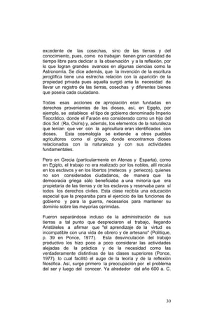 30
excedente de las cosechas, sino de las tierras y del
conocimiento, pues, como no trabajan tienen gran cantidad de
tiempo libre para dedicar a la observación y a la reflexión, por
lo que logran grandes avances en algunas ciencias como la
Astronomía. Se dice además, que la invención de la escritura
jeroglífica tiene una estrecha relación con la aparición de la
propiedad privada pues aquella surgió ante la necesidad de
llevar un registro de las tierras, cosechas y diferentes bienes
que poseía cada ciudadano.
Todas esas acciones de apropiación eran fundadas en
derechos provenientes de los dioses, así, en Egipto, por
ejemplo, se establece el tipo de gobierno denominado Imperio
Teocrático, donde el Faraón era considerado como un hijo del
dios Sol (Ra, Osiris) y, además, los elementos de la naturaleza
que tenían que ver con la agricultura eran identificados con
dioses. Esta cosmología se extiende a otros pueblos
agricultores como el griego, donde encontramos dioses
relacionados con la naturaleza y con sus actividades
fundamentales.
Pero en Grecia (particularmente en Atenas y Esparta), como
en Egipto, el trabajo no era realizado por los nobles, allí recaía
en los esclavos y en los libertos (metecos y periecos), quienes
no son considerados ciudadanos, de manera que la
democracia griega sólo beneficiaba a una minoría que era
propietaria de las tierras y de los esclavos y reservaba para sí
todos los derechos civiles. Esta clase recibía una educación
especial que la preparaba para el ejercicio de las funciones de
gobierno y para la guerra, necesarios para mantener su
dominio sobre las mayorías oprimidas.
Fueron separándose incluso de la administración de sus
tierras a tal punto que despreciaron el trabajo, llegando
Aristóteles a afirmar que "el aprendizaje de la virtud es
incompatible con una vida de obrero y de artesano" (Politique,
p. 39 en Ponce, 1977). Esta desvinculación del trabajo
productivo los hizo poco a poco considerar las actividades
alejadas de la práctica y de la necesidad como las
verdaderamente distintivas de las clases superiores (Ponce,
1977), lo cual facilitó el auge de la teoría y de la reflexión
filosófica. Así, surge primero la preocupación por el problema
del ser y luego del conocer. Ya alrededor del año 600 a. C.
 