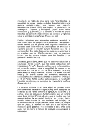 32
minoría de los nobles (lo ideal es lo real). Para Sócrates, la
capacidad de pensar estaba en todos, lo cual constituyó una
postura antiaristocrática que generó una reacción
conservadora (Ponce, 1977), que implicó la persecución de
Anaxágoras, Diágoras y Protágoras (cuyos libros fueron
confiscados y quemados), y la condena a muerte del propio
Sócrates, así como el establecimiento de controles y vigilancia
sobre la actividad de enseñanza (Ponce, ob. cit.).
Platón y Aristóteles dan respuestas tendentes a restituir el
viejo orden, como las que propone el primero en "La República"
donde asienta que la justicia "será lograda a condición de
que cada clase social realice su función propia sin amenazar el
equilibrio general ni intentar cumplir funciones que no le
corresponden. Que cada clase cumpla pues con la virtud que le
es privativa: que los filósofos piensen, que los guerreros
luchen, que los obreros trabajen para los filósofos y los
guerreros" (Ponce, ob. cit.).
Aristóteles, por su parte, afirmó que "la esclavitud estaba en la
naturaleza de las cosas", que las clases trabajadoras son
incapaces de "virtud" y de poder político, como ya hemos dicho,
así como de conocer, pues la capacidad de razonar no es
autónoma sino que es un don de Dios reservado para muy
pocos elegidos. Llegó a señalar: "cuando los telares marchen
solos y las cítaras suenen por sí mismas, entonces no
necesitaremos ni esclavos ni patrones de esclavos" (Politique,
p. 13, en Ponce, 1977). Muchos siglos después, la Revolución
Industrial permitió que se cumpliera su involuntaria profecía
(Ponce, ob. cit.).
La sociedad romana, por su parte, siguió un proceso similar
pues también se basaba en la agricultura y en el trabajo de los
esclavos. En la Roma primitiva la agricultura, la guerra y la
política eran las actividades fundamentales que un romano
noble debía conocer (Ponce, ob. cit.), pero a medida que fue
concentrándose la propiedad territorial los nobles fueron
también distanciándose de sus esclavos, del trabajo y de
la administración de sus propiedades, de tal modo que, al igual
que en Grecia, el "hombre de bien" era el que reunía las
cualidades para gobernar y se dedicaba al ocio, entre tanto
cada vez era mayor el número de esclavos necesario para la
producción.
 