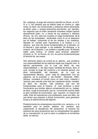 33
Sin embargo, el auge del comercio permitió en Roma en el S.
IV a. C. los cambios que se habían dado en Grecia un siglo
antes, es decir, los comerciantes y artesanos ahora adinerados
se abren paso y ocupan posiciones asumiendo, por ejemplo,
los negocios que el orden senatorial considera indigno ejercer
directamente (pero no a través de sus esclavos y libertos)
(Ponce, ob. cit.), esto nos muestra un rasgo fundamental de la
ética de las sociedades esclavistas como lo es el desprecio
por el trabajo, incluyendo el de los artistas y los maestros,
dándole en cambio gran importancia a la oratoria y a la
retórica, que eran las armas fundamentales en el Senado, en
el tribunal o para arengar a los soldados. Se distingue a la
oratoria de la filosofía y se prefiere a aquélla pues "el filósofo
habla para instruir, el orador para arrancar adhesión"
(Cicerón, p. 61 en Ponce, ob. cit.), la cual es fundamental para
el dominio de las masas.
Otro elemento básico de control es el ejército, que constituía
una responsabilidad de los patricios hasta que Augusto creó el
ejército permanente, con lo cual los liberó de esa
responsabilidad y les dejó mayor cantidad de tiempo libre, el
cual, aunado al auge del comercio y la industria generó una
ética individualista, del bienestar, de la cual es
representante Séneca, quien trata de relacionarla "con los
objetivos de la sociedad y del Estado" (Rosental, 1980).
Séneca considera al mundo como un todo único, material y
racional, pero estudia ante todo las cuestiones éticas, morales,
es decir, los asuntos más prácticos, que son los
fundamentales para el Imperio, el cual comienza a tener
funcionarios que reciben alguna compensación por su trabajo,
es decir, surge la burocracia, que se va tornando enorme dada
la gran cantidad de funcionarios que requiere un imperio tan
vasto. Esto da importancia a los profesores, pues son ellos los
que tienen que preparar a dichos funcionarios para garantizar
la paz y la sobrevivencia del régimen.
Posteriormente los emperadores recurrirán a la censura y a la
represión pero no podrán detener los cambios que
ocasionarán la decadencia del esclavismo, al hacerse los
esclavos tan poco productivos que no compensaban los gastos
de su manutención, la cual no será un problema al convertirse
éstos en siervos.
 