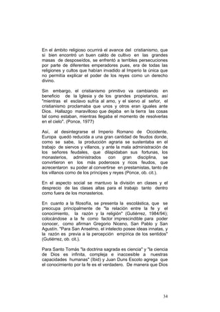 34
En el ámbito religioso ocurrirá el avance del cristianismo, que
si bien encontró un buen caldo de cultivo en las grandes
masas de desposeídos, se enfrentó a terribles persecuciones
por parte de diferentes emperadores pues, era de todas las
religiones y cultos que habían invadido al Imperio la única que
no permitía explicar el poder de los reyes como un derecho
divino.
Sin embargo, el cristianismo primitivo va cambiando en
beneficio de la Iglesia y de los grandes propietarios, así
"mientras el esclavo sufría al amo, y el siervo al señor, el
cristianismo proclamaba que unos y otros eran iguales ante
Dios. Hallazgo maravilloso que dejaba en la tierra las cosas
tal como estaban, mientras llegaba el momento de resolverlas
en el cielo". (Ponce, 1977)
Así, al desintegrarse el Imperio Romano de Occidente,
Europa quedó reducida a una gran cantidad de feudos donde,
como se sabe, la producción agraria se sustentaba en el
trabajo de siervos y villanos, y ante la mala administración de
los señores feudales, que dilapidaban sus fortunas, los
monasterios, administrados con gran disciplina, se
convirtieron en los más poderosos y ricos feudos, que
acrecentaron su poder al convertirse en prestamistas, tanto de
los villanos como de los príncipes y reyes (Ponce, ob. cit.).
En el aspecto social se mantuvo la división en clases y el
desprecio de las clases altas para el trabajo tanto dentro
como fuera de los monasterios.
En cuanto a la filosofía, se presenta la escolástica, que se
preocupa principalmente de "la relación entre la fe y el
conocimiento, la razón y la religión" (Gutiérrez, 1984/94);
colocándose a la fe como factor imprescindible para poder
conocer, como afirman Gregorio Niceno, San Pablo y San
Agustín. "Para San Anselmo, el intelecto posee ideas innatas, y
la razón es previa a la percepción empírica de los sentidos"
(Gutiérrez, ob. cit.).
Para Santo Tomás "la doctrina sagrada es ciencia" y "la ciencia
de Dios es infinita, compleja e inaccesible a nuestras
capacidades humanas" (Ibid) y Juan Duns Escoto agrega que
el conocimiento por la fe es el verdadero. De manera que Dios
 