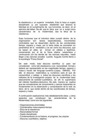36
la obediencia a un superior inmediato. Esto lo hace un sujeto
disciplinado (y por supuesto obediente) que alcanza la
felicidad en el cumplimiento de sus funciones, es decir, en el
ejercicio del deber. De allí, que la ética que va a surgir como
característica de la modernidad, sea la ética de la
obediencia.
Esas funciones que el individuo debe cumplir dentro de la
organización son tareas especializadas, movimientos
controlados que se desarrollan dentro de las coordenadas
tiempo, espacio y masa, por lo tanto éstas se convierten en
parámetros de lo verdadero y es así como los discursos, que
se basan en ellas, se tornan en válidos y legítimos,
comenzando por el de la física clásica newtoniana y
continuando con los demás de las ciencias naturales, hasta
llegar a las ciencias sociales cuando Augusto Comte llama a
la sociología "Física Social".
De este modo, todo discurso científico (o para ser
considerado como tal) obedecerá a una racionalidad formal y
deberá ser representado en las magnitudes tiempo, espacio y
masa a través del lenguaje numérico (López, 1994/95). Por
ello el discurso matemático (y numérico) será el que dé
verosimilitud y validez a todos los discursos científicos y los
métodos de la investigación propios de la modernidad sean
básicamente de carácter cuantitativo, de allí la supremacía
del método hipotético-deductivo. De esta manera se explica
que las concepciones de conocimiento y ciencia imperantes se
fundamenten en la observación y comprobación de lo real, es
decir, de lo que existe dentro de las coordenadas de tiempo,
espacio y masa.
A continuación explicaremos más detalladamente éstos y otros
aspectos que constituyen las características de la
Modernidad, como son los siguientes:
- Organizaciones piramidales
- Coordenadas masa-espacio-tiempo
- Ética de la obediencia
- Racionalidad formal
- Sujeto disciplinado
- Fundamentación en la historia, el progreso, las utopías
- Discurso cuantitativo, objetivo.
 