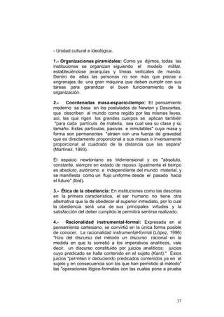 37
- Unidad cultural e ideológica.
1.- Organizaciones piramidales: Como ya dijimos, todas las
instituciones se organizan siguiendo el modelo militar,
estableciéndose jerarquías y líneas verticales de mando.
Dentro de ellas las personas no son más que piezas o
engranajes de una gran máquina que deben cumplir con sus
tareas para garantizar el buen funcionamiento de la
organización.
2.- Coordenadas masa-espacio-tiempo: El pensamiento
moderno se basa en los postulados de Newton y Descartes,
que describen al mundo como regido por las mismas leyes,
así, las que rigen los grandes cuerpos se aplican también
"para cada partícula de materia, sea cual sea su clase y su
tamaño. Estas partículas, pasivas e inmutables" cuya masa y
forma son permanentes "atraen con una fuerza de gravedad
que es directamente proporcional a sus masas e inversamente
proporcional al cuadrado de la distancia que las separa"
(Martínez, 1993).
El espacio newtoniano es tridimensional y es "absoluto,
constante, siempre en estado de reposo. Igualmente el tiempo
es absoluto, autónomo e independiente del mundo material, y
se manifiesta como un flujo uniforme desde el pasado hacia
el futuro" (Ibid).
3.- Ética de la obediencia: En instituciones como las descritas
en la primera característica, el ser humano no tiene otra
alternativa que la de obedecer al superior inmediato, por lo cual
la obediencia será una de sus principales virtudes y la
satisfacción del deber cumplido le permitirá sentirse realizado.
4.- Racionalidad instrumental-formal: Expresada en el
pensamiento cartesiano, se convirtió en la única forma posible
de conocer. La racionalidad instrumental-formal (López, 1996)
"hizo del discurso del método un discurso racional en la
medida en que lo sometió a los imperativos analíticos, vale
decir, un discurso constituido por juicios analíticos; juicios
cuyo predicado se halla contenido en el sujeto (Kant)." Estos
juicios "permiten ir deduciendo predicados contenidos ya en el
sujeto y en consecuencia son los que han permitido al método"
las "operaciones lógico-formales con las cuales pone a prueba
 