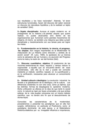 38
sus resultados y los hace racionales". Además, “al tener
estructuras funcionales, hacen del discurso del saber racional
un discurso de naturaleza hipotética y de la realidad un tejido
de variables” (Ibid).
5.- Sujeto disciplinado: Aunque el sujeto moderno es el
protagonista de la historia y se plantea utopías que quiere
realizar, no puede alcanzarlas sino dentro de las
organizaciones que funcionan como grandes mecanismos de
relojería, él mismo es también una máquina que debe cumplir
disciplinada y mecánicamente con sus tareas para así lograr
las metas.
6.- Fundamentación en la historia, la ciencia, el progreso,
las utopías: Son rasgos importantes en la Modernidad "la
instauración de La Historia como dirección y sentido de la
acción social" (R. Lanz, 1994), la apoteosis de La Ciencia
como la salvadora del ser humano y la asunción del Progreso
como la meta y la razón de ser del hombre (Ibid).
7.- Discurso cuantitativo, objetivo: El predominio de las
nociones newtonianas de masa, espacio y tiempo reduce lo
cognoscible a aquello que se encuentra dentro de esas
coordenadas, sólo ello es lo real y puede ser conocido
mediante un método científico basado en la cuantificación y
en la verificación, necesarias para alcanzar un conocimiento
objetivo.
8.- Unidad cultural e ideológica: La revolución industrial ha
llevado a la globalización de la ideología y de la cultura. Las
diferencias existentes no son otra cosa, como ya dijimos, que
las distintas formas de desplegarse la episteme moderna.
Dicha unificación se afianza en la idea de que tanto lo social
como lo natural se rigen por leyes universales y de que ambas
esferas de la vida pueden conocerse con un mismo método
científico, que no tendrá otro fin que el descubrimiento de
dichas leyes.
Conocidas las características de la modernidad,
procederemos a presentar los paradigmas que en ella han
surgido, refiriéndonos en particular al Positivismo, como el
paradigma dominante de esta época, y al Materialismo
Histórico-dialéctico por su innegable influencia e importancia,
 
