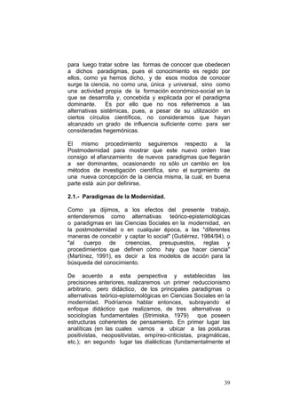 39
para luego tratar sobre las formas de conocer que obedecen
a dichos paradigmas, pues el conocimiento es regido por
ellos, como ya hemos dicho, y de esos modos de conocer
surge la ciencia, no como una, única y universal, sino como
una actividad propia de la formación económico-social en la
que se desarrolla y, concebida y explicada por el paradigma
dominante. Es por ello que no nos referiremos a las
alternativas sistémicas, pues, a pesar de su utilización en
ciertos círculos científicos, no consideramos que hayan
alcanzado un grado de influencia suficiente como para ser
consideradas hegemónicas.
El mismo procedimiento seguiremos respecto a la
Postmodernidad para mostrar que este nuevo orden trae
consigo el afianzamiento de nuevos paradigmas que llegarán
a ser dominantes, ocasionando no sólo un cambio en los
métodos de investigación científica, sino el surgimiento de
una nueva concepción de la ciencia misma, la cual, en buena
parte está aún por definirse.
2.1.- Paradigmas de la Modernidad.
Como ya dijimos, a los efectos del presente trabajo,
entenderemos como alternativas teórico-epistemológicas
o paradigmas en las Ciencias Sociales en la modernidad, en
la postmodernidad o en cualquier época, a las "diferentes
maneras de concebir y captar lo social" (Gutiérrez, 1984/94), o
"al cuerpo de creencias, presupuestos, reglas y
procedimientos que definen cómo hay que hacer ciencia"
(Martínez, 1991), es decir a los modelos de acción para la
búsqueda del conocimiento.
De acuerdo a esta perspectiva y establecidas las
precisiones anteriores, realizaremos un primer reduccionismo
arbitrario, pero didáctico, de los principales paradigmas o
alternativas teórico-epistemológicas en Ciencias Sociales en la
modernidad. Podríamos hablar entonces, subrayando el
enfoque didáctico que realizamos, de tres alternativas o
sociologías fundamentales (Strimiska, 1979) que poseen
estructuras coherentes de pensamiento. En primer lugar las
analíticas (en las cuales vamos a ubicar a las posturas
positivistas, neopositivistas, empíreo-criticistas, pragmáticas,
etc.); en segundo lugar las dialécticas (fundamentalmente el
 