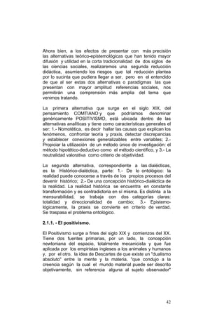 42
Ahora bien, a los efectos de presentar con más precisión
las alternativas teórico-epistemológicas que han tenido mayor
difusión y utilidad en la corta tradicionalidad de dos siglos de
las ciencias sociales, realizaremos una segunda reducción
didáctica, asumiendo los riesgos que tal reducción plantea
por lo sucinta que pudiera llegar a ser, pero en el entendido
de que al ser estas dos alternativas o paradigmas las que
presentan con mayor amplitud referencias sociales, nos
permitirán una comprensión más amplia del tema que
venimos tratando.
La primera alternativa que surge en el siglo XIX, del
pensamiento COMTIANO y que podríamos denominar
genéricamente POSITIVISMO, está ubicada dentro de las
alternativas analíticas y tiene como características generales el
ser: 1.- Nomotética, es decir hallar las causas que explican los
fenómenos, confrontar teoría y praxis, detectar discrepancias
y establecer conexiones generalizables entre variables; 2.-
Propiciar la utilización de un método único de investigación: el
método hipotético-deductivo como el método científico, y 3.- La
neutralidad valorativa como criterio de objetividad.
La segunda alternativa, correspondiente a las dialécticas,
es la Histórico-dialéctica, parte: 1.- De lo ontológico: la
realidad puede conocerse a través de los propios procesos del
devenir histórico; 2.- De una concepción histórico-dialéctica de
la realidad. La realidad histórica se encuentra en constante
transformación y es contradictoria en sí misma. Es distinta a la
mensurabilidad, se trabaja con dos categorías claras:
totalidad y direccionalidad de cambio; 3.- Epistemo-
lógicamente, la praxis se convierte en criterio de verdad.
Se traspasa el problema ontológico.
2.1.1. - El positivismo.
El Positivismo surge a fines del siglo XIX y comienzos del XX.
Tiene dos fuentes primarias, por un lado, la concepción
newtoniana del espacio, totalmente mecanicista y que fue
aplicada por los empiristas ingleses a los animales y humanos
y, por el otro, la idea de Descartes de que existe un "dualismo
absoluto" entre la mente y la materia, "que condujo a la
creencia según la cual el mundo material puede ser descrito
objetivamente, sin referencia alguna al sujeto observador"
 