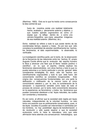 43
(Martínez, 1993). Esto es lo que ha traído como consecuencia
la idea central de que
fuera de nosotros existe una realidad totalmente
hecha, acabada y plenamente externa y objetiva, y
que nuestro aparato cognoscitivo es como un
espejo que la refleja dentro de o como una
cámara fotográfica que copia pequeñas imágenes
de esa realidad exterior. (Martínez, ob.).
Dicha realidad se refiere a todo lo que existe dentro de las
coordenadas tiempo, espacio y masa. Es por eso que sólo
considera la posibilidad de estudiar científicamente los hechos,
los fenómenos, el dato experimentable, lo observable, lo
verificable.
La investigación científica parte, por lo tanto, de la observación
de la frecuencia de las relaciones entre los hechos. El propio
Augusto Comte afirma que la evolución del espíritu humano
lo lleva a alcanzar una fase que él llama “estado positivo o
científico”, en la que el espíritu intenta explicar los
fenómenos relacionándolos con otros hechos y todo lo que no
pueda reducirse a un hecho particular o una ley general debe
considerarse ininteligible. Es decir, sólo los hechos son
científicamente cognoscibles y todo lo que está fuera del
conocimiento científico se considera incognoscible. Esto
origina dos consecuencias fundamentales, por una parte la
deificación o mitificación de la ciencia como el único
conocimiento valedero y, por la otra, la consideración de la
sensación o experiencia sensible como base de todo el
proceso de conocer, por lo tanto, todo conocimiento descansa
en la experiencia, es fenoménico y todos los fenómenos que
pueden conocerse obedecen a las leyes naturales, las cuales
son constantes y necesarias.
Es así como, al afirmar que la sociedad está regida por leyes
naturales, independientes de la voluntad humana, no solo
toma una posición que es políticamente conservadora, pues, si
las leyes sociales no pueden ser intervenidas ni cambiadas por
los hombres, no hay posibilidad alguna de transformación o
de revolución y sólo queda esperar a que la sociedad
evolucione como lo hace la naturaleza, sino que esta
afirmación tiene además una consecuencia metodológica, que
 