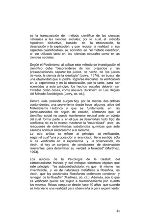 44
es la transposición del método científico de las ciencias
naturales a las ciencias sociales; por lo cual, el método
hipotético deductivo, basado en la observación, la
descripción y la explicación, y que reduce la realidad a sus
aspectos cuantificables, se convirtió en "el método científico",
al ser utilizado tanto en las ciencias naturales como en las
ciencias sociales.
Según el Positivismo, al aplicar este método de investigación el
científico debe "desprenderse de los prejuicios y las
presuposiciones, separar los juicios de hecho de los juicios
de valor, la ciencia de la ideología" (Lowy, 1974), en busca de
una objetividad que sí podrá lograrse mediante la verificación
en la experiencia y en la observación, por lo tanto, para ser
sometidos a este principio los hechos sociales deberán ser
tratados como cosas, como asevera Durkheim en Las Reglas
del Método Sociológico (Lowy, ob. cit.).
Contra esta posición surgen hoy por lo menos dos críticas
contundentes, una proveniente desde hace algunos años del
Materialismo Histórico y que se fundamenta en las
particularidades del objeto de estudio, afirmando que el
científico social no puede mantenerse neutral ante un objeto
del cual forma parte y en el que se desarrollan todo tipo de
conflictos; no es lo mismo mantener la "neutralidad" ante las
reacciones de determinadas substancias químicas que ante
asuntos como el sindicalismo o el racismo.
La otra crítica se refiere al principio de verificación,
según el cual "una proposición o enunciado tiene sentido sólo
si es verificable en la experiencia y la observación, es
decir, si hay un conjunto de condiciones de observación
relevantes para determinar su verdad o falsedad" (Martínez,
1993).
Los autores de la Psicología de la Gestalt, del
estructuralismo francés y del enfoque sistémico objetan que
este principio "es autocontradictorio, ya que él mismo es
inverificable, y es de naturaleza metafísica o filosófica, es
decir, que los positivistas filosofando pretenden condenar y
renegar de la filosofía" (Martínez, ob. cit.). Además, aún lo que
es verificado puede ser sujeto a cuestionamiento por cuanto
los mismos físicos aseguran desde hace 40 años que cuando
se interviene una realidad para observarla o para experimentar
 