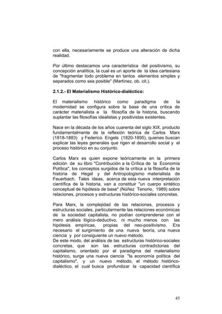 45
con ella, necesariamente se produce una alteración de dicha
realidad.
Por último destacamos una característica del positivismo, su
concepción analítica, la cual es un aporte de la idea cartesiana
de "fragmentar todo problema en tantos elementos simples y
separados como sea posible" (Martínez, ob. cit.).
2.1.2.- El Materialismo Histórico-dialéctico:
El materialismo histórico como paradigma de la
modernidad se configura sobre la base de una crítica de
carácter materialista a la filosofía de la historia, buscando
suplantar las filosofías idealistas y positivistas existentes.
Nace en la década de los años cuarenta del siglo XIX, producto
fundamentalmente de la reflexión teórica de Carlos Marx
(1818-1883) y Federico Engels (1820-1895), quienes buscan
explicar las leyes generales que rigen el desarrollo social y el
proceso histórico en su conjunto.
Carlos Marx es quien expone teóricamente en la primera
edición de su libro "Contribución a la Crítica de la Economía
Política", los conceptos surgidos de la crítica a la filosofía de la
historia de Hegel y del Antropologismo materialista de
Feuerbach. Tales ideas, acerca de esta nueva interpretación
científica de la historia, van a constituir "un cuerpo sintético
conceptual de hipótesis de base" (Núñez Tenorio, 1989) sobre
relaciones, procesos y estructuras histórico-sociales concretas.
Para Marx, la complejidad de las relaciones, procesos y
estructuras sociales, particularmente las relaciones económicas
de la sociedad capitalista, no podían comprenderse con el
mero análisis lógico-deductivo, ni mucho menos con las
hipótesis empíricas, propias del neo-positivismo. Era
necesario el surgimiento de una nueva teoría, una nueva
ciencia y por consiguiente un nuevo método.
De este modo, del análisis de las estructuras histórico-sociales
concretas, que son las estructuras contradictorias del
capitalismo, orientado por el paradigma del materialismo
histórico, surge una nueva ciencia "la economía política del
capitalismo", y un nuevo método, el método histórico-
dialéctico, el cual busca profundizar la capacidad científica
 