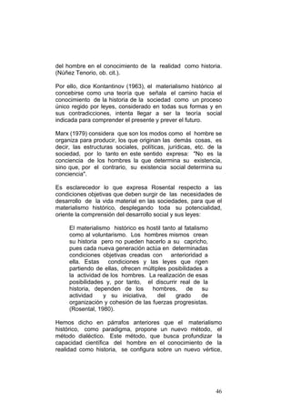 46
del hombre en el conocimiento de la realidad como historia.
(Núñez Tenorio, ob. cit.).
Por ello, dice Kontantinov (1963), el materialismo histórico al
concebirse como una teoría que señala el camino hacia el
conocimiento de la historia de la sociedad como un proceso
único regido por leyes, considerado en todas sus formas y en
sus contradicciones, intenta llegar a ser la teoría social
indicada para comprender el presente y prever el futuro.
Marx (1979) considera que son los modos como el hombre se
organiza para producir, los que originan las demás cosas, es
decir, las estructuras sociales, políticas, jurídicas, etc. de la
sociedad, por lo tanto en este sentido expresa: "No es la
conciencia de los hombres la que determina su existencia,
sino que, por el contrario, su existencia social determina su
conciencia".
Es esclarecedor lo que expresa Rosental respecto a las
condiciones objetivas que deben surgir de las necesidades de
desarrollo de la vida material en las sociedades, para que el
materialismo histórico, desplegando toda su potencialidad,
oriente la comprensión del desarrollo social y sus leyes:
El materialismo histórico es hostil tanto al fatalismo
como al voluntarismo. Los hombres mismos crean
su historia pero no pueden hacerlo a su capricho,
pues cada nueva generación actúa en determinadas
condiciones objetivas creadas con anterioridad a
ella. Estas condiciones y las leyes que rigen
partiendo de ellas, ofrecen múltiples posibilidades a
la actividad de los hombres. La realización de esas
posibilidades y, por tanto, el discurrir real de la
historia, dependen de los hombres, de su
actividad y su iniciativa, del grado de
organización y cohesión de las fuerzas progresistas.
(Rosental, 1980).
Hemos dicho en párrafos anteriores que el materialismo
histórico, como paradigma, propone un nuevo método, el
método dialéctico. Este método, que busca profundizar la
capacidad científica del hombre en el conocimiento de la
realidad como historia, se configura sobre un nuevo vértice,
 