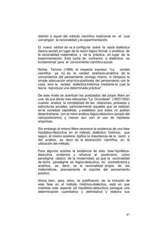 47
distinto a aquel del método científico tradicional en el cual
convergían la racionalidad y la experimentación.
El nuevo vértice se va a configurar sobre la razón dialéctica
(teoría social) en lugar de la razón lógico formal o analítica de
la racionalidad matemática y de la práctica, en lugar de la
experimentación. Esta lucha de contrarios o dialéctica, es
fundamental para el conocimiento científico-social.
Núñez Tenorio (1989) al respecto expresa: "La verdad
científica ya no es la verdad abstracto-analítica de la
concordancia del pensamiento consigo mismo, ni tampoco la
simple adecuación empírico-positivista del pensamiento con la
cosa, sino la verdad dialéctica-histórica mediante la cual la
teoría reproduce una determinada práctica".
De este modo se acentúan los postulados del propio Marx en
una de sus obras mas relevantes "La Grundisse" (1857/1952)
cuando analiza la complejidad de las relaciones, procesos y
estructuras sociales, particularmente aquellas que se realizan
en la sociedad capitalista, y establece que éstas no podían
desentrañarse con el mero análisis lógico-deductivo (propio del
neo-positivismo) y menos aún con el uso de hipótesis
empíricas.
Sin embargo el mismo Marx reconoce la existencia de una fase
hipotético-deductiva en el método dialéctico histórico, que
según‚ él mismo sostiene, tipifica la importancia de la razón y
del análisis, es decir de la abstracción científica, en la
utilización del método.
Para algunos autores la existencia de esta fase hipotética-
deductiva, evidencia y refuerza al positivismo como
paradigma clásico de la modernidad, ya que la racionalidad
de dicho paradigma es lógico-deductiva, no contradictoria y
analítica, es decir, es la racionalidad propia de las
matemáticas, precisamente el soporte del pensamiento
positivo.
Ahora bien, para otros, la justificación de la inclusión de
esta fase en el método histórico-dialéctico, está en que
mientras este aspecto (el hipotético-deductivo) persigue una
determinación cuantitativa y delimitativa y elabora sus
 