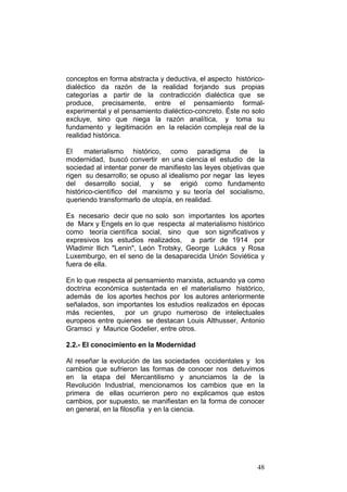 48
conceptos en forma abstracta y deductiva, el aspecto histórico-
dialéctico da razón de la realidad forjando sus propias
categorías a partir de la contradicción dialéctica que se
produce, precisamente, entre el pensamiento formal-
experimental y el pensamiento dialéctico-concreto. Éste no solo
excluye, sino que niega la razón analítica, y toma su
fundamento y legitimación en la relación compleja real de la
realidad histórica.
El materialismo histórico, como paradigma de la
modernidad, buscó convertir en una ciencia el estudio de la
sociedad al intentar poner de manifiesto las leyes objetivas que
rigen su desarrollo; se opuso al idealismo por negar las leyes
del desarrollo social, y se erigió como fundamento
histórico-científico del marxismo y su teoría del socialismo,
queriendo transformarlo de utopía, en realidad.
Es necesario decir que no solo son importantes los aportes
de Marx y Engels en lo que respecta al materialismo histórico
como teoría científica social, sino que son significativos y
expresivos los estudios realizados, a partir de 1914 por
Wladimir Ilich "Lenin", León Trotsky, George Lukács y Rosa
Luxemburgo, en el seno de la desaparecida Unión Soviética y
fuera de ella.
En lo que respecta al pensamiento marxista, actuando ya como
doctrina económica sustentada en el materialismo histórico,
además de los aportes hechos por los autores anteriormente
señalados, son importantes los estudios realizados en épocas
más recientes, por un grupo numeroso de intelectuales
europeos entre quienes se destacan Louis Althusser, Antonio
Gramsci y Maurice Godelier, entre otros.
2.2.- El conocimiento en la Modernidad
Al reseñar la evolución de las sociedades occidentales y los
cambios que sufrieron las formas de conocer nos detuvimos
en la etapa del Mercantilismo y anunciamos la de la
Revolución Industrial, mencionamos los cambios que en la
primera de ellas ocurrieron pero no explicamos que estos
cambios, por supuesto, se manifiestan en la forma de conocer
en general, en la filosofía y en la ciencia.
 