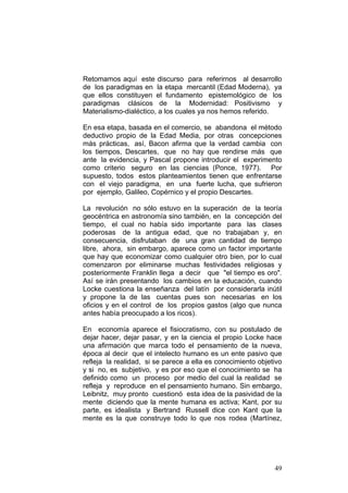 49
Retomamos aquí este discurso para referirnos al desarrollo
de los paradigmas en la etapa mercantil (Edad Moderna), ya
que ellos constituyen el fundamento epistemológico de los
paradigmas clásicos de la Modernidad: Positivismo y
Materialismo-dialéctico, a los cuales ya nos hemos referido.
En esa etapa, basada en el comercio, se abandona el método
deductivo propio de la Edad Media, por otras concepciones
más prácticas, así, Bacon afirma que la verdad cambia con
los tiempos, Descartes, que no hay que rendirse más que
ante la evidencia, y Pascal propone introducir el experimento
como criterio seguro en las ciencias (Ponce, 1977). Por
supuesto, todos estos planteamientos tienen que enfrentarse
con el viejo paradigma, en una fuerte lucha, que sufrieron
por ejemplo, Galileo, Copérnico y el propio Descartes.
La revolución no sólo estuvo en la superación de la teoría
geocéntrica en astronomía sino también, en la concepción del
tiempo, el cual no había sido importante para las clases
poderosas de la antigua edad, que no trabajaban y, en
consecuencia, disfrutaban de una gran cantidad de tiempo
libre, ahora, sin embargo, aparece como un factor importante
que hay que economizar como cualquier otro bien, por lo cual
comenzaron por eliminarse muchas festividades religiosas y
posteriormente Franklin llega a decir que "el tiempo es oro".
Así se irán presentando los cambios en la educación, cuando
Locke cuestiona la enseñanza del latín por considerarla inútil
y propone la de las cuentas pues son necesarias en los
oficios y en el control de los propios gastos (algo que nunca
antes había preocupado a los ricos).
En economía aparece el fisiocratismo, con su postulado de
dejar hacer, dejar pasar, y en la ciencia el propio Locke hace
una afirmación que marca todo el pensamiento de la nueva,
época al decir que el intelecto humano es un ente pasivo que
refleja la realidad, si se parece a ella es conocimiento objetivo
y si no, es subjetivo, y es por eso que el conocimiento se ha
definido como un proceso por medio del cual la realidad se
refleja y reproduce en el pensamiento humano. Sin embargo,
Leibnitz, muy pronto cuestionó esta idea de la pasividad de la
mente diciendo que la mente humana es activa; Kant, por su
parte, es idealista y Bertrand Russell dice con Kant que la
mente es la que construye todo lo que nos rodea (Martínez,
 