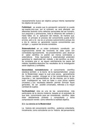 51
necesariamente busca ser objetivo porque intenta representar
los objetos tal cual son.
Falibilidad: se acepta que la percepción sensorial no puede
ser exacta sino que, por el contrario, se verá afectada por
diferentes factores como defectos sensoriales del ser humano,
sus prejuicios y prenociones, toda la influencia del contexto y
hasta fallas en la aplicación del método, de manera que,
desde el principio el proceso del conocimiento puede tener
errores, pero a la vez es un proceso autocorrectivo porque día
a día la ciencia va generando nuevos conocimientos que
corrigen y superan los errores cometidos.
Sistematicidad: en un orden civilizatorio constituido por
organizaciones donde las funciones de cada quien son
controladas rigurosamente, los procedimientos para alcanzar
el saber científico no podrán ser menos controlados y
sistemáticos. Esta rigurosidad y sistematicidad pretenden
garantizar la objetividad del método y del científico, es decir,
se considera que si se siguen estrictamente los pasos del
método hipotético-deductivo los resultados de la investigación
serán objetivos y confiables.
Generalidad, nomoteticismo: el conocimiento científico
obedece también a la teoría de la representatividad, propia
de la Modernidad, según la cual unos pocos, generalmente
los líderes, pueden conjugar en sí las características de las
mayorías y ser representativos de las mismas, por lo tanto,
toda investigación se hará en base a unos pocos sujetos
(muestra) y sus resultados deberán permitir formular leyes
generales, de ser posible universales, referidas a la mayor
cantidad de sujetos.
Verificabilidad: ésta es una de las características más
particulares de la ciencia moderna, basada en el postulado de
que todo conocimiento para ser considerado científico debe
estar debidamente probado y comprobado y dicha
comprobación tendrá como referente la realidad objetiva.
2.3.- La ciencia en la Modernidad
La historia del conocimiento científico, podemos entenderla,
inicialmente, como coincidente con la historia del pensamiento
 
