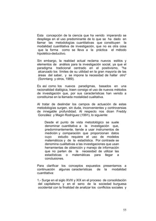 55
Esta concepción de la ciencia que ha venido imperando se
despliega en el uso predominante de lo que se ha dado en
llamar las metodologías cuantitativas que constituyen la
modalidad cuantitativa de investigación, que no es otra cosa
que la forma como se lleva a la práctica el método
hipotético-deductivo.
Sin embargo, la realidad actual reclama nuevos estilos y
elementos de análisis para la investigación social, ya que el
paradigma tradicional centrado en el positivismo, "ha
alcanzado los límites de su utilidad en la gran mayoría de las
áreas del saber, y se impone la necesidad de hallar otro"
(Sonntang y otros, 1989).
Es así como los nuevos paradigmas, basados en una
racionalidad dialógica, traen consigo el uso de nuevos métodos
de investigación que, por sus características han venido a
constituirse en la llamada modalidad cualitativa.
Al tratar de deslindar los campos de actuación de estas
metodologías surgen, sin duda, inconvenientes y controversias
de innegable profundidad. Al respecto nos dicen Freddy
González y Magin Rodríguez (1991), lo siguiente:
Desde el punto de vista metodológico se suele
denominar cuantitativa a la investigación que,
predominantemente, tiende a usar instrumentos de
medición y comparación que proporcionan datos
cuyo estudio requiere el uso de modelos
matemáticos y de la estadística. Por contraste se
denomina cualitativas a las investigaciones que usan
herramientas de obtención y manejo de información
que no parten de la necesidad de utilizar las
estadísticas o matemáticas para llegar a
conclusiones.
Para clarificar los conceptos expuestos presentamos a
continuación algunas características de la modalidad
cuantitativa:
1.- Surge en el siglo XVIII y XIX en el proceso de consolidación
del capitalismo y en el seno de la sociedad burguesa
occidental con la finalidad de analizar los conflictos sociales y
 