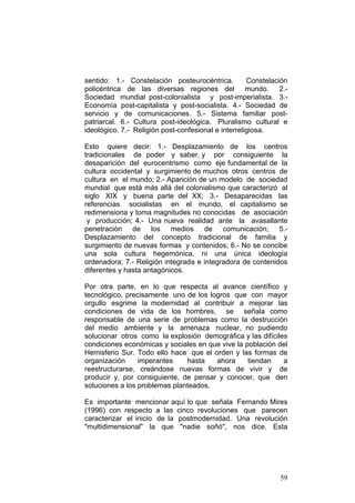 59
sentido: 1.- Constelación posteurocéntrica. Constelación
policéntrica de las diversas regiones del mundo. 2.-
Sociedad mundial post-colonialista y post-imperialista. 3.-
Economía post-capitalista y post-socialista. 4.- Sociedad de
servicio y de comunicaciones. 5.- Sistema familiar post-
patriarcal. 6.- Cultura post-ideológica. Pluralismo cultural e
ideológico. 7.- Religión post-confesional e interreligiosa.
Esto quiere decir: 1.- Desplazamiento de los centros
tradicionales de poder y saber, y por consiguiente la
desaparición del eurocentrismo como eje fundamental de la
cultura occidental y surgimiento de muchos otros centros de
cultura en el mundo; 2.- Aparición de un modelo de sociedad
mundial que está más allá del colonialismo que caracterizó al
siglo XIX y buena parte del XX; 3.- Desaparecidas las
referencias socialistas en el mundo, el capitalismo se
redimensiona y toma magnitudes no conocidas de asociación
y producción; 4.- Una nueva realidad ante la avasallante
penetración de los medios de comunicación; 5.-
Desplazamiento del concepto tradicional de familia y
surgimiento de nuevas formas y contenidos; 6.- No se concibe
una sola cultura hegemónica, ni una única ideología
ordenadora; 7.- Religión integrada e integradora de contenidos
diferentes y hasta antagónicos.
Por otra parte, en lo que respecta al avance científico y
tecnológico, precisamente uno de los logros que con mayor
orgullo esgrime la modernidad al contribuir a mejorar las
condiciones de vida de los hombres, se señala como
responsable de una serie de problemas como la destrucción
del medio ambiente y la amenaza nuclear, no pudiendo
solucionar otros como la explosión demográfica y las difíciles
condiciones económicas y sociales en que vive la población del
Hemisferio Sur. Todo ello hace que el orden y las formas de
organización imperantes hasta ahora tiendan a
reestructurarse, creándose nuevas formas de vivir y de
producir y, por consiguiente, de pensar y conocer, que den
soluciones a los problemas planteados.
Es importante mencionar aquí lo que señala Fernando Mires
(1996) con respecto a las cinco revoluciones que parecen
caracterizar el inicio de la postmodernidad. Una revolución
"multidimensional" la que "nadie soñó", nos dice. Esta
 
