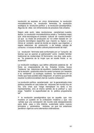 60
revolución se expresa en cinco dimensiones: la revolución
microelectrónica, la revolución feminista, la revolución
ecológica, la revolución política y la revolución paradigmática.
Algunas de ellas son dimensiones de procesos más amplios.
Según este autor, tales revoluciones caracterizan nuestra‚
época. La revolución microelectrónica existe y "simboliza mejor
que otras tecnologías el contexto cultural de nuestro tiempo"
ya que su modo de producción es "un orden basado en un
conjunto tecnológico específico que impone su lógica y sus
ritmos al contexto social de donde se originó, que organiza y
regula relaciones de producción y de trabajo, pautas de
consumo e incluso el estilo cultural predominante de vida".
La revolución feminista está conformada por un "conjunto de
teorías que se oponen al patriarcado" como modelo familiar
tradicional de modernidad. El feminismo, nos dice este autor,
es "la presencia de la mujer que se revela frente a su
ausencia".
La revolución ecológica, que define utilizando palabras de Al
Gore, ex vicepresidente de los Estados Unidos, busca
"restaurar las relaciones de equilibrio, mediante la superación
de la escisión producida entre los seres humanos con respecto
a su ambiente". La ecología, sostiene, "se transforma en un
medio que hace posible esta integración, el camino que permite
resolver la disfuncionalidad vital de nuestra civilización".
La revolución política caracterizada por la generalizada crisis
política presente en casi todas las naciones del mundo hoy en
día. Una crisis que "exige reemplazar no tanto a los
representantes, sino al mismo sentido de la política" y que
exige "redefinir la especificidad de lo político propiamente
tal".
Y la revolución paradigmática que es aquella que nos
muestra un quiebre en la civilización moderna y que nos
señala que una concepción del mundo está desapareciendo
para darle paso a otra distinta, sustentada sobre nuevos
principios y parámetros rectores, ya que los anteriores
perdieron vigencia como elementos ordenadores.
 