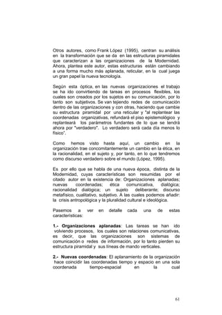 61
Otros autores, como Frank López (1995), centran su análisis
en la transformación que se da en las estructuras piramidales
que caracterizan a las organizaciones de la Modernidad.
Ahora, plantea este autor, estas estructuras están cambiando
a una forma mucho más aplanada, reticular, en la cual juega
un gran papel la nueva tecnología.
Según esta óptica, en las nuevas organizaciones el trabajo
se ha ido convirtiendo de tareas en procesos flexibles, los
cuales son creados por los sujetos en su comunicación, por lo
tanto son subjetivos. Se van tejiendo redes de comunicación
dentro de las organizaciones y con otras, haciendo que cambie
su estructura piramidal por una reticular y "al replantear las
coordenadas organizativas, refundará el piso epistemológico y
replanteará los parámetros fundantes de lo que se tendrá
ahora por "verdadero". Lo verdadero será cada día menos lo
físico”.
Como hemos visto hasta aquí, un cambio en la
organización trae concomitantemente un cambio en la ética, en
la racionalidad, en el sujeto y, por tanto, en lo que tendremos
como discurso verdadero sobre el mundo (López, 1995).
Es por ello que se habla de una nueva época, distinta de la
Modernidad, cuyas características son resumidas por el
citado autor en la existencia de: Organizaciones aplanadas;
nuevas coordenadas; ética comunicativa, dialógica;
racionalidad dialógica; un sujeto deliberante; discurso
metafísico, cualitativo, subjetivo. A las cuales podemos añadir:
la crisis antropológica y la pluralidad cultural e ideológica.
Pasemos a ver en detalle cada una de estas
características:
1.- Organizaciones aplanadas: Las tareas se han ido
volviendo procesos, los cuales son relaciones comunicativas,
es decir, que las organizaciones son sistemas de
comunicación o redes de información, por lo tanto pierden su
estructura piramidal y sus líneas de mando verticales.
2.- Nuevas coordenadas: El aplanamiento de la organización
hace coincidir las coordenadas tiempo y espacio en una sola
coordenada tiempo-espacial en la cual
 