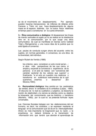 62
se da el movimiento sin desplazamiento. Por ejemplo:
pueden hacerse transacciones de millones de dólares entre
Caracas y Tokio sin que haya desplazamiento de alguna
masa en el espacio. Además, con la nueva física relativista
el tiempo pasó a constituirse en la cuarta dimensión.
3.- Ética comunicativa o dialógica: Al desaparecer las líneas
de mando verticales el sujeto ya no se realiza en la obediencia
sino en la comunicación, por lo que surge una ética
comunicativa (la cual se manifiesta en teorías como Calidad
Total y Reingeniería), y una nueva idea de la justicia que no
está ligada al consenso.
Las pautas de conducta surgen ahora del acuerdo entre los
sujetos, sin normas generales, ni consensos, es una ética de
la diversidad, del individuo.
Según Rubert de Ventós (1986)
los criterios para considerar un acto moral serían…:
si abre más perspectivas de las que cierra, si
amplía y expande la conciencia o experiencia de la
persona; si el acto se realiza con “conciencia del
carácter sectorial de los valores que supone” y
finalmente: “si el acto en cuestión nos relativiza y
transforma en auténticos instrumentos de lo que
queremos, creemos o deseamos” (En
Moreno,1993).
4.- Racionalidad dialógica: Hay cambio en los parámetros
de verdad, ahora lo verdadero es lo simbólico (López, 1995).
El discurso de lo real es cualitativo y subjetivo, se desecha la
noción de objetividad y la ciencia se plantea como su objetivo
la búsqueda del conocimiento, que es histórico y transitorio
(Montero, 1992), por lo cual no se pretende formular leyes
universales.
Las Ciencias Sociales trabajan con las elaboraciones del ser
humano, es decir, los símbolos, y se expresan mediante el
lenguaje en la comunicación que se da en la intersubjetividad.
Ahora es más importante la imaginación que la razón, y la
enseñanza no deberá limitarse a la transmisión de
información sino que tendrá que abordar el aprendizaje de
 