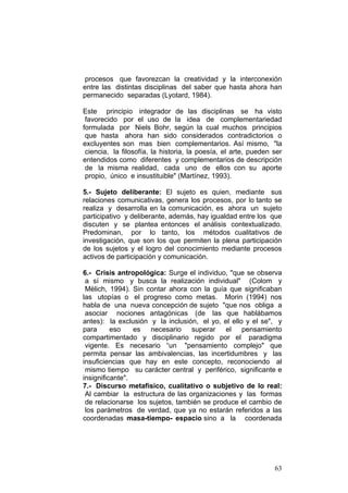 63
procesos que favorezcan la creatividad y la interconexión
entre las distintas disciplinas del saber que hasta ahora han
permanecido separadas (Lyotard, 1984).
Este principio integrador de las disciplinas se ha visto
favorecido por el uso de la idea de complementariedad
formulada por Niels Bohr, según la cual muchos principios
que hasta ahora han sido considerados contradictorios o
excluyentes son mas bien complementarios. Así mismo, "la
ciencia, la filosofía, la historia, la poesía, el arte, pueden ser
entendidos como diferentes y complementarios de descripción
de la misma realidad, cada uno de ellos con su aporte
propio, único e insustituible" (Martínez, 1993).
5.- Sujeto deliberante: El sujeto es quien, mediante sus
relaciones comunicativas, genera los procesos, por lo tanto se
realiza y desarrolla en la comunicación, es ahora un sujeto
participativo y deliberante, además, hay igualdad entre los que
discuten y se plantea entonces el análisis contextualizado.
Predominan, por lo tanto, los métodos cualitativos de
investigación, que son los que permiten la plena participación
de los sujetos y el logro del conocimiento mediante procesos
activos de participación y comunicación.
6.- Crisis antropológica: Surge el individuo, "que se observa
a sí mismo y busca la realización individual" (Colom y
Mèlich, 1994). Sin contar ahora con la guía que significaban
las utopías o el progreso como metas. Morin (1994) nos
habla de una nueva concepción de sujeto "que nos obliga a
asociar nociones antagónicas (de las que hablábamos
antes): la exclusión y la inclusión, el yo, el ello y el se", y
para eso es necesario superar el pensamiento
compartimentado y disciplinario regido por el paradigma
vigente. Es necesario “un "pensamiento complejo" que
permita pensar las ambivalencias, las incertidumbres y las
insuficiencias que hay en este concepto, reconociendo al
mismo tiempo su carácter central y periférico, significante e
insignificante".
7.- Discurso metafísico, cualitativo o subjetivo de lo real:
Al cambiar la estructura de las organizaciones y las formas
de relacionarse los sujetos, también se produce el cambio de
los parámetros de verdad, que ya no estarán referidos a las
coordenadas masa-tiempo- espacio sino a la coordenada
 