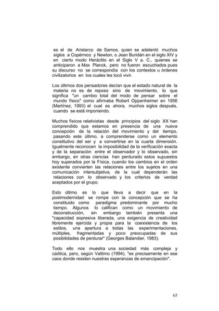 65
es el de Aristarco de Samos, quien se adelantó muchos
siglos a Copérnico y Newton, o Jean Buridán en el siglo XIV y
en cierto modo Heráclito en el Siglo V a. C., quienes se
anticiparon a Max Planck, pero no fueron escuchados pues
su discurso no se correspondía con los contextos u órdenes
civilizatorios en los cuales les tocó vivir.
Los últimos dos pensadores decían que el estado natural de la
materia no es de reposo sino de movimiento, lo que
significa "un cambio total del modo de pensar sobre el
mundo físico" como afirmaba Robert Oppenheimer en 1956
(Martínez, 1993) el cual es ahora, muchos siglos después,
cuando se está imponiendo.
Muchos físicos relativistas desde principios del siglo XX han
comprendido que estamos en presencia de una nueva
concepción de la relación del movimiento y del tiempo,
pasando este último, a comprenderse como un elemento
constitutivo del ser y a convertirse en la cuarta dimensión.
Igualmente reconocen la imposibilidad de la verificación exacta
y de la separación entre el observador y lo observado, sin
embargo, en otras ciencias han perdurado estos supuestos
hoy superados por la Física, cuando los cambios en el orden
existente convierten las relaciones entre los sujetos en una
comunicación intersubjetiva, de la cual dependerán las
relaciones con lo observado y los criterios de verdad
aceptados por el grupo.
Esto último es lo que lleva a decir que en la
postmodernidad se rompe con la concepción que se ha
constituido como paradigma predominante por mucho
tiempo. Algunos lo califican como un movimiento de
deconstrucción, sin embargo también presenta una
"capacidad expresiva liberada, una exigencia de creatividad
libremente ejercida y propia para la coexistencia de los
estilos, una apertura a todas las experimentaciones,
múltiples, fragmentadas y poco preocupadas de sus
posibilidades de perdurar" (Georges Balandier, 1983).
Todo ello nos muestra una sociedad más compleja y
caótica, pero, según Vattimo (1994), "es precisamente en ese
caos donde residen nuestras esperanzas de emancipación".
 