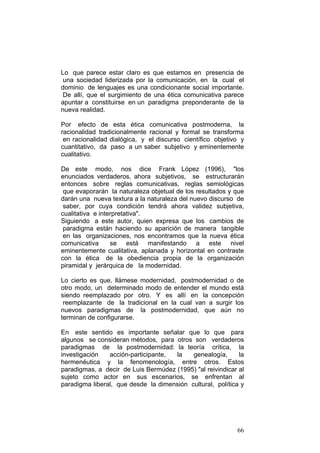 66
Lo que parece estar claro es que estamos en presencia de
una sociedad liderizada por la comunicación, en la cual el
dominio de lenguajes es una condicionante social importante.
De allí, que el surgimiento de una ética comunicativa parece
apuntar a constituirse en un paradigma preponderante de la
nueva realidad.
Por efecto de esta ética comunicativa postmoderna, la
racionalidad tradicionalmente racional y formal se transforma
en racionalidad dialógica, y el discurso científico objetivo y
cuantitativo, da paso a un saber subjetivo y eminentemente
cualitativo.
De este modo, nos dice Frank López (1996), "los
enunciados verdaderos, ahora subjetivos, se estructurarán
entonces sobre reglas comunicativas, reglas semiológicas
que evaporarán la naturaleza objetual de los resultados y que
darán una nueva textura a la naturaleza del nuevo discurso de
saber, por cuya condición tendrá ahora validez subjetiva,
cualitativa e interpretativa".
Siguiendo a este autor, quien expresa que los cambios de
paradigma están haciendo su aparición de manera tangible
en las organizaciones, nos encontramos que la nueva ética
comunicativa se está manifestando a este nivel
eminentemente cualitativa, aplanada y horizontal en contraste
con la ética de la obediencia propia de la organización
piramidal y jerárquica de la modernidad.
Lo cierto es que, llámese modernidad, postmodernidad o de
otro modo, un determinado modo de entender el mundo está
siendo reemplazado por otro. Y es allí en la concepción
reemplazante de la tradicional en la cual van a surgir los
nuevos paradigmas de la postmodernidad, que aún no
terminan de configurarse.
En este sentido es importante señalar que lo que para
algunos se consideran métodos, para otros son verdaderos
paradigmas de la postmodernidad: la teoría crítica, la
investigación acción-participante, la genealogía, la
hermenéutica y la fenomenología, entre otros. Estos
paradigmas, a decir de Luis Bermúdez (1995) "al reivindicar al
sujeto como actor en sus escenarios, se enfrentan al
paradigma liberal, que desde la dimensión cultural, política y
 
