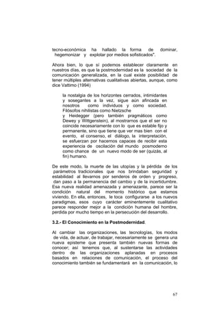 67
tecno-económica ha hallado la forma de dominar,
hegemonizar y explotar por medios sofisticados".
Ahora bien, lo que sí podemos establecer claramente en
nuestros días, es que la postmodernidad es la sociedad de la
comunicación generalizada, en la cual existe posibilidad de
tener múltiples alternativas cualitativas abiertas, aunque, como
dice Vattimo (1994)
la nostalgia de los horizontes cerrados, intimidantes
y sosegantes a la vez, sigue aún afincada en
nosotros como individuos y como sociedad.
Filósofos nihilistas como Nietzsche
y Heidegger (pero también pragmáticos como
Dewey y Wittgenstein), al mostrarnos que el ser no
coincide necesariamente con lo que es estable fijo y
permanente, sino que tiene que ver mas bien con el
evento, el consenso, el diálogo, la interpretación,
se esfuerzan por hacernos capaces de recibir esta
experiencia de oscilación del mundo posmoderno
como chance de un nuevo modo de ser (quizás, al
fin) humano.
De este modo, la muerte de las utopías y la pérdida de los
parámetros tradicionales que nos brindaban seguridad y
estabilidad al llevarnos por senderos de orden y progreso,
dan paso a la permanencia del cambio y de la incertidumbre.
Esa nueva realidad amenazada y amenazante, parece ser la
condición natural del momento histórico que estamos
viviendo. En ella, entonces, le toca configurarse a los nuevos
paradigmas, esos cuyo carácter eminentemente cualitativo
parece responder mejor a la condición humana del hombre,
perdida por mucho tiempo en la persecución del desarrollo.
3.2.- El Conocimiento en la Postmodernidad.
Al cambiar las organizaciones, las tecnologías, los modos
de vida, de actuar, de trabajar, necesariamente se genera una
nueva episteme que presenta también nuevas formas de
conocer; así tenemos que, al sustentarse las actividades
dentro de las organizaciones aplanadas en procesos
basados en relaciones de comunicación, el proceso del
conocimiento también se fundamentará en la comunicación, lo
 