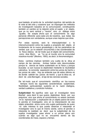 68
que traslada el centro de la actividad cognitiva del sentido de
la vista al del oído y ocasiona que se impongan los métodos
de investigación basados en la comunicación, constituyendo
también un cambio en la relación entre el sujeto y el objeto,
que ya no será vertical y "neutra", sino un diálogo entre
iguales. Se acepta ahora que el conocimiento es algo
personal, diferente para cada uno de nosotros, que todas las
percepciones son verdaderas, aunque unas mejores que otras.
Por estas razones, será la intersubjetividad o la
intercomunicación entre los sujetos a propósito del objeto, el
fundamento de la nueva gnoseología y de los parámetros de
verdad, que ya no estarán circunscritos a las coordenadas de
la física clásica; de tal modo que el objeto del conocimiento,
como dice Morin, ya "no es el mundo sino la comunidad
nosotros-mundo" (Moreno, 1993), es decir, lo fenomenológico.
Estos cambios implican también una vuelta de la ética al
campo de las ciencias. Ambas habían sido desvinculadas
porque la ciencia se había sustentado en la física y porque
buscaba (o aún busca) la objetividad mediante la neutralidad
valorativa, la conocida separación entre los juicios de hecho y
los juicios de valor. Hoy se entiende que de estos últimos es
de donde saldrán los juicios de hecho y que la ética es, al
decir de Julia Barragán, el eje de las ciencias sociales.
De tal modo que el conocimiento científico en los nuevos
tiempos reúne las siguientes características: subjetividad,
flexibilidad, particularidad, sustento en la razón dialógica,
verdad cualitativa y condición holística.
Subjetividad: No significa esto que el investigador tiene
libertad para decir lo que quiera, dejándose llevar por sus
prejuicios, sino que ahora el conocimiento no estará centrado
en la reproducción y explicación de un objeto pasivo tal como
lo percibe el investigador, sino en la interpretación de ese
objeto entendido ahora como otro sujeto participante de quien
no sólo interesa lo que pueda observar e interpretar el
investigador sino lo que él mismo siente, cómo él percibe e
interpreta la realidad; es decir que la subjetividad de los
sujetos investigados pasa ahora a un primer plano aún
cuando es algo que no se encuentra dentro de las
coordenadas de masa, espacio y tiempo.
 