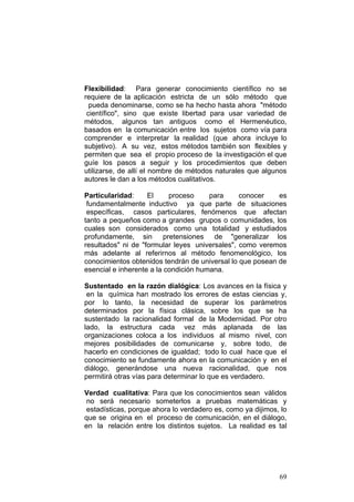 69
Flexibilidad: Para generar conocimiento científico no se
requiere de la aplicación estricta de un sólo método que
pueda denominarse, como se ha hecho hasta ahora "método
científico", sino que existe libertad para usar variedad de
métodos, algunos tan antiguos como el Hermenéutico,
basados en la comunicación entre los sujetos como vía para
comprender e interpretar la realidad (que ahora incluye lo
subjetivo). A su vez, estos métodos también son flexibles y
permiten que sea el propio proceso de la investigación el que
guíe los pasos a seguir y los procedimientos que deben
utilizarse, de allí el nombre de métodos naturales que algunos
autores le dan a los métodos cualitativos.
Particularidad: El proceso para conocer es
fundamentalmente inductivo ya que parte de situaciones
específicas, casos particulares, fenómenos que afectan
tanto a pequeños como a grandes grupos o comunidades, los
cuales son considerados como una totalidad y estudiados
profundamente, sin pretensiones de "generalizar los
resultados" ni de "formular leyes universales", como veremos
más adelante al referirnos al método fenomenológico, los
conocimientos obtenidos tendrán de universal lo que posean de
esencial e inherente a la condición humana.
Sustentado en la razón dialógica: Los avances en la física y
en la química han mostrado los errores de estas ciencias y,
por lo tanto, la necesidad de superar los parámetros
determinados por la física clásica, sobre los que se ha
sustentado la racionalidad formal de la Modernidad. Por otro
lado, la estructura cada vez más aplanada de las
organizaciones coloca a los individuos al mismo nivel, con
mejores posibilidades de comunicarse y, sobre todo, de
hacerlo en condiciones de igualdad; todo lo cual hace que el
conocimiento se fundamente ahora en la comunicación y en el
diálogo, generándose una nueva racionalidad, que nos
permitirá otras vías para determinar lo que es verdadero.
Verdad cualitativa: Para que los conocimientos sean válidos
no será necesario someterlos a pruebas matemáticas y
estadísticas, porque ahora lo verdadero es, como ya dijimos, lo
que se origina en el proceso de comunicación, en el diálogo,
en la relación entre los distintos sujetos. La realidad es tal
 