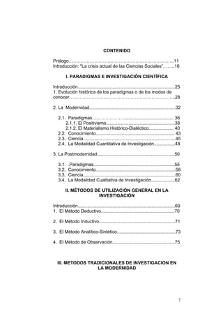 7
CONTENIDO
Prólogo………………………..……….…………………………..11
Introducción: "La crisis actual de las Ciencias Sociales”……..16
I. PARADIGMAS E INVESTIGACIÓN CIENTÍFICA
Introducción..............................................................................25
1. Evolución histórica de los paradigmas o de los modos de
conocer……………………………………………………………..28
2. La Modernidad.....................................................................32
2.1. Paradigmas………….………....................................... 36
2.1.1. El Positivismo.......................................................38
2.1.2. El Materialismo Histórico-Dialéctico.................... 40
2.2. Conocimiento............................................................... 43
2.3. Ciencia..........................................................................45
2.4. La Modalidad Cuantitativa de Investigación.................48
3. La Postmodernidad..............................................................50
3.1. .Paradigmas.................................................................55
3.2. Conocimiento................................................................58
3.3. Ciencia..........................................................................60
3.4. La Modalidad Cualitativa de Investigación...................62
II. MÉTODOS DE UTILIZACIÓN GENERAL EN LA
INVESTIGACIÓN
Introducción..............................................................................69
1. El Método Deductivo...........................................................70
2. El Método Inductivo.............................................................71
3. El Método Analítico-Sintético...............................................73
4. El Método de Observación..................................................75
III. METODOS TRADICIONALES DE INVESTIGACION EN
LA MODERNIDAD
 