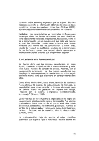 70
como es vivida, sentida y expresada por los sujetos. No será
necesario convertir la información obtenida de ellos en datos
numéricos, porque las palabras, como dice Córdova (1990),
epistemológicamente tienen tanta fuerza como los números.
Holístico: Las características ya nombradas confluyen para
hacer que ahora las formas de conocer no sean analíticas,
sino básicamente holísticas, integradoras, totalizantes, como lo
es la comunicación en un mundo en el que cada vez más se
acortan las distancias, donde todos podemos estar unidos
mediante una misma red de comunicación y, sobre todo,
donde la verdad es cualitativa, producto de la comprensión
de un fenómeno como una unidad donde convergen e
interactúan múltiples factores que no podemos separar.
3.3.- La ciencia en la Postmodernidad.
Ya hemos dicho que los cambios estructurales, en cada
época, ocasionan la aparición de la nueva episteme, y ésta,
una nueva manera de concebir la ciencia. Además, con el
consecuente surgimiento de los nuevos paradigmas que
despliega la nueva episteme, la ciencia tampoco podría seguir
siendo la misma, sino que evoluciona en correspondencia con
ellos.
Como afirma Morin (1994), hasta ahora, la misión de la ciencia
"...fue eliminar lo incierto, lo indeterminado, lo impreciso, la
complejidad, para poder controlar y dominar el mundo" pero
la ciencia nueva "en gestación es aquella que trabaja,
negocia con lo incierto, lo impreciso, lo indeterminado,
lo complejo" (Moreno, 1993).
Cada vez más se nos muestra la imposibilidad de lograr un
conocimiento absolutamente cierto y demostrable: "La ciencia
postmoderna hace la teoría de su propia evolución como
discontinua, catastrófica, no rectificable, paradójica. Cambia el
sentido de la palabra saber, y dice cómo puede tener lugar ese
cambio. Produce, no lo conocido, sino lo desconocido"
(Lyotard, 1984).
La postmodernidad deja sin soporte el saber científico
positivista que suponía que la naturaleza estaba escrita en
 
