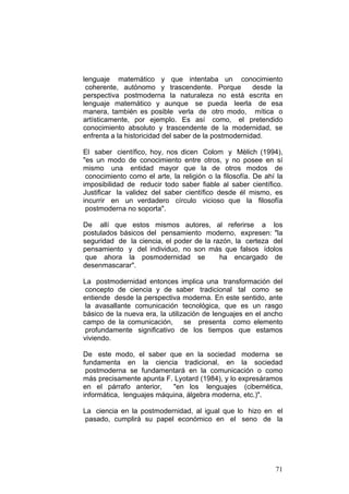 71
lenguaje matemático y que intentaba un conocimiento
coherente, autónomo y trascendente. Porque desde la
perspectiva postmoderna la naturaleza no está escrita en
lenguaje matemático y aunque se pueda leerla de esa
manera, también es posible verla de otro modo, mítica o
artísticamente, por ejemplo. Es así como, el pretendido
conocimiento absoluto y trascendente de la modernidad, se
enfrenta a la historicidad del saber de la postmodernidad.
El saber científico, hoy, nos dicen Colom y Mèlich (1994),
"es un modo de conocimiento entre otros, y no posee en sí
mismo una entidad mayor que la de otros modos de
conocimiento como el arte, la religión o la filosofía. De ahí la
imposibilidad de reducir todo saber fiable al saber científico.
Justificar la validez del saber científico desde él mismo, es
incurrir en un verdadero círculo vicioso que la filosofía
postmoderna no soporta".
De allí que estos mismos autores, al referirse a los
postulados básicos del pensamiento moderno, expresen: "la
seguridad de la ciencia, el poder de la razón, la certeza del
pensamiento y del individuo, no son más que falsos ídolos
que ahora la posmodernidad se ha encargado de
desenmascarar".
La postmodernidad entonces implica una transformación del
concepto de ciencia y de saber tradicional tal como se
entiende desde la perspectiva moderna. En este sentido, ante
la avasallante comunicación tecnológica, que es un rasgo
básico de la nueva era, la utilización de lenguajes en el ancho
campo de la comunicación, se presenta como elemento
profundamente significativo de los tiempos que estamos
viviendo.
De este modo, el saber que en la sociedad moderna se
fundamenta en la ciencia tradicional, en la sociedad
postmoderna se fundamentará en la comunicación o como
más precisamente apunta F. Lyotard (1984), y lo expresáramos
en el párrafo anterior, "en los lenguajes (cibernética,
informática, lenguajes máquina, álgebra moderna, etc.)".
La ciencia en la postmodernidad, al igual que lo hizo en el
pasado, cumplirá su papel económico en el seno de la
 