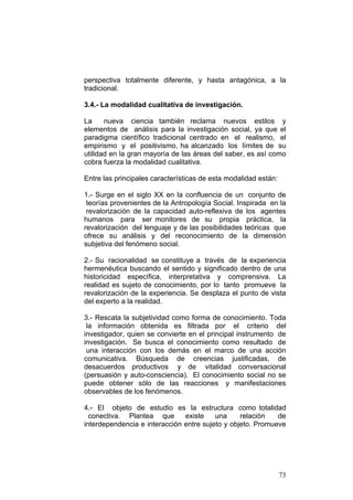 73
perspectiva totalmente diferente, y hasta antagónica, a la
tradicional.
3.4.- La modalidad cualitativa de investigación.
La nueva ciencia también reclama nuevos estilos y
elementos de análisis para la investigación social, ya que el
paradigma científico tradicional centrado en el realismo, el
empirismo y el positivismo, ha alcanzado los límites de su
utilidad en la gran mayoría de las áreas del saber, es así como
cobra fuerza la modalidad cualitativa.
Entre las principales características de esta modalidad están:
1.- Surge en el siglo XX en la confluencia de un conjunto de
teorías provenientes de la Antropología Social. Inspirada en la
revalorización de la capacidad auto-reflexiva de los agentes
humanos para ser monitores de su propia práctica, la
revalorización del lenguaje y de las posibilidades teóricas que
ofrece su análisis y del reconocimiento de la dimensión
subjetiva del fenómeno social.
2.- Su racionalidad se constituye a través de la experiencia
hermenéutica buscando el sentido y significado dentro de una
historicidad específica, interpretativa y comprensiva. La
realidad es sujeto de conocimiento, por lo tanto promueve la
revalorización de la experiencia. Se desplaza el punto de vista
del experto a la realidad.
3.- Rescata la subjetividad como forma de conocimiento. Toda
la información obtenida es filtrada por el criterio del
investigador, quien se convierte en el principal instrumento de
investigación. Se busca el conocimiento como resultado de
una interacción con los demás en el marco de una acción
comunicativa. Búsqueda de creencias justificadas, de
desacuerdos productivos y de vitalidad conversacional
(persuasión y auto-consciencia). El conocimiento social no se
puede obtener sólo de las reacciones y manifestaciones
observables de los fenómenos.
4.- El objeto de estudio es la estructura como totalidad
conectiva. Plantea que existe una relación de
interdependencia e interacción entre sujeto y objeto. Promueve
 