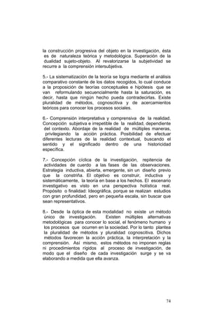 74
la construcción progresiva del objeto en la investigación, ésta
es de naturaleza teórica y metodológica. Superación de la
dualidad sujeto-objeto. Al revalorizarse la subjetividad se
recurre a la comprensión intersubjetiva.
5.- La sistematización de la teoría se logra mediante el análisis
comparativo constante de los datos recogidos, lo cual conduce
a la proposición de teorías conceptuales e hipótesis que se
van reformulando secuencialmente hasta la saturación, es
decir, hasta que ningún hecho pueda contradecirlas. Existe
pluralidad de métodos, cognoscitiva y de acercamientos
teóricos para conocer los procesos sociales.
6.- Comprensión interpretativa y comprensiva de la realidad.
Concepción subjetiva e irrepetible de la realidad, dependiente
del contexto. Abordaje de la realidad de múltiples maneras,
privilegiando la acción práctica. Posibilidad de efectuar
diferentes lecturas de la realidad contextual, buscando el
sentido y el significado dentro de una historicidad
específica.
7.- Concepción cíclica de la investigación, repitencia de
actividades de cuerdo a las fases de las observaciones.
Estrategia inductiva, abierta, emergente, sin un diseño previo
que la constriña. El objetivo es construir, inductiva y
sistemáticamente, la teoría en base a los hechos. El escenario
investigativo es visto en una perspectiva holística real.
Propósito o finalidad: Ideográfica, porque se realizan estudios
con gran profundidad, pero en pequeña escala, sin buscar que
sean representativos.
8.- Desde la óptica de esta modalidad no existe un método
único de investigación. Existen múltiples alternativas
metodológicas para conocer lo social, el fenómeno humano y
los procesos que ocurren en la sociedad. Por lo tanto plantea
la pluralidad de métodos y pluralidad cognoscitiva. Dichos
métodos favorecen la acción práctica, la interpretación y la
comprensión. Así mismo, estos métodos no imponen reglas
ni procedimientos rígidos al proceso de investigación, de
modo que el diseño de cada investigación surge y se va
elaborando a medida que ella avanza.
 