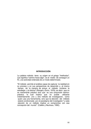 80
INTRODUCCIÓN
La palabra método tiene su origen en el griego "methodos",
que significa "camino hacia algo", es el medio de conseguir un
fin, una actividad ordenada de un modo determinado.
"El método permite el análisis capaz de capturar la realidad en
su proceso y en sus perspectivas de desarrollo y, al mismo
tiempo, da la manera de actuar, el método contiene la
estrategia y la táctica" (Rangel y Duno, 1979), es decir que no
es meramente práctico sino que es una conjunción teórico-
práctica, lo cual implica que no puede utilizarse
indistintamente uno u otro método de investigación, como
quien usa una herramienta, sino que la elección del método
estará condicionada por el paradigma del investigador "y cada
elección de un método implica un compromiso con esa
concepción del mundo" (Callelo y Neuhaus, 1990).
 