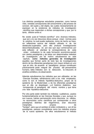 81
Los distintos paradigmas estudiados presentan, como hemos
visto, variadas concepciones del conocimiento y del proceso de
conocer, del sujeto y del objeto, las cuales necesariamente se
expresan en la existencia de métodos de investigación
científica que responden a dichas concepciones y que, por lo
tanto, difieren entre sí.
No existe pues el "método científico" sino diversos métodos,
que son a la vez discursos éticos porque crean normas para
la práctica, la cual puede realizarse, como de hecho se hace,
sin reflexiones acerca del método utilizado ni de los
obstáculos superados, pero ello produce investigaciones
descontextualizadas, es por eso que aquí comenzamos por
esta reflexión al plantear la correspondencia de cada
orden civilizatorio (o de cada formación económico-social)
con ciertos paradigmas y de éstos con determinados métodos
de investigación, por tal motivo estudiaremos en este
capítulo, como métodos generales de investigación
aquellos que forman parte de todo tipo de investigaciones
dentro de los diferentes paradigmas (con mayor énfasis en uno
que en otro, de acuerdo al paradigma) porque constituyen
prácticamente parte integral del proceso del pensamiento
humano, tales métodos son: la deducción, la inducción, el
analítico-sintético y la observación.
Además estudiaremos los métodos que son utilizados en las
Ciencias Sociales, refiriéndonos sólo a los más empleados,
como lo son el método hipotético-deductivo, propio de la
episteme de la Modernidad, y de los diferentes paradigmas
que en ella se despliegan, y el histórico dialéctico, que
corresponde al paradigma del mismo nombre y que tiene
una fase hipotético-deductiva.
Por otra parte están también los métodos cualitativos, usados
fundamentalmente en las Ciencias Sociales y que, aunque no
son nuevos, habían permanecido como discursos no válidos,
no reconocidos como científicos por corresponder a otros
paradigmas distintos del hegemónico, eran discursos
marginales, propios de
"herejes", pero que al cambiar el orden civilizatorio y con él los
paradigmas, parecen consolidarse como los métodos propios
de la nueva episteme. De ellos estudiaremos el método
 