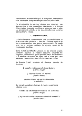 82
hermenéutico, el fenomenológico, el etnográfico, el biográfico
o de historias de vida y la investigación-acción participante.
En el entendido de que los métodos son discursos que
corresponden a sus respectivos paradigmas y a épocas
determinadas, no puede considerarse uno mejor que el otro,
son simplemente distintos y los conocimientos que generan
son igualmente válidos.
1.- Método Deductivo.
La deducción es un proceso mental o de razonamiento que va
de lo universal o general a lo particular. Consiste en partir de
una o varias premisas para llegar a una conclusión. Es usado
tanto en el proceso cotidiano de conocer como en la
investigación científica.
Como método científico fue utilizado por los antiguos griegos.
Aristóteles organizó el proceso deductivo utilizando los
silogismos, considerando que la premisa mayor debía referirse
a la esencia o sustancia del objeto, con el fin de que fuera
verdadera, de tal modo que la conclusión también lo fuera.
De Rosental (1980) tomamos el siguiente ejemplo de
silogismo:
Si todos los metales son electroconductores
(premisa mayor)
y algunos líquidos son metales,
(premisa menor)
algunos líquidos son electroconductores
(conclusión).
Un ejemplo ubicado en el campo de nuestra experiencia
cotidiana sería:
Si todos los estudiantes universitarios son bachilleres
(premisa mayor)
y algunos estudiantes universitarios estudian en FACES
(premisa menor)
 