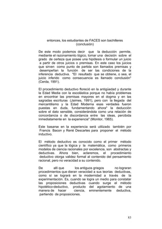 83
entonces, los estudiantes de FACES son bachilleres
(conclusión)
De este modo podemos decir que la deducción permite,
mediante el razonamiento lógico, tomar una decisión sobre el
grado de certeza que posee una hipótesis o formular un juicio
a partir de otros juicios o premisas. En este caso los juicios
que sirven como punto de partida son llamados premisas y
desempeñan la función de ser las condiciones de la
inferencia deductiva. "El resultado que se obtiene, o sea, el
juicio inferido como consecuencia es llamado conclusión"
(Cerda, 1991).
El procedimiento deductivo floreció en la antigüedad y durante
la Edad Media con la escolástica porque no había problemas
en encontrar las premisas mayores en el dogma y en las
sagradas escrituras (Jaimes, 1991), pero con la llegada del
mercantilismo y la Edad Moderna esas verdades fueron
puestas en duda, fundamentando ahora" la deducción
sobre el dato sensible, considerándola como una relación de
concordancia o de discordancia entre las ideas, percibida
inmediatamente en la experiencia" (Monitor, 1965).
Este basarse en la experiencia será utilizado también por
Francis Bacon y René Descartes para proponer el método
inductivo.
El método deductivo es conocido como el primer método
científico ya que la lógica y la matemática, como primeros
modelos de ciencia racionales por excelencia, son abstractas y
deductivas. Ahora bien, aclaremos, el procedimiento
deductivo otorga validez formal al contenido del pensamiento
racional, pero no veracidad a su contenido.
De allí que los antiguos griegos no lograran
procedimientos que dieran veracidad a sus teorías deductivas,
como sí se logrará en la modernidad a través de la
experimentación. Es, cuando se logra un medio para constatar
las proposiciones deductivas cuando surge el método
hipotético-deductivo, producto del agotamiento de una
manera de hacer ciencia, eminentemente deductiva,
partiendo de proposiciones.
 