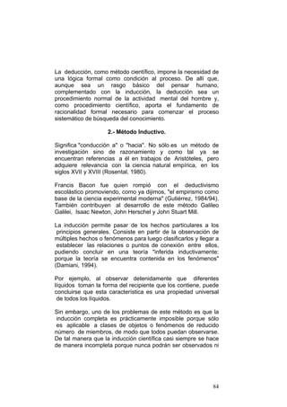 84
La deducción, como método científico, impone la necesidad de
una lógica formal como condición al proceso. De allí que,
aunque sea un rasgo básico del pensar humano,
complementado con la inducción, la deducción sea un
procedimiento normal de la actividad mental del hombre y,
como procedimiento científico, aporta el fundamento de
racionalidad formal necesario para comenzar el proceso
sistemático de búsqueda del conocimiento.
2.- Método Inductivo.
Significa "conducción a" o "hacia". No sólo es un método de
investigación sino de razonamiento y como tal ya se
encuentran referencias a él en trabajos de Aristóteles, pero
adquiere relevancia con la ciencia natural empírica, en los
siglos XVII y XVIII (Rosental, 1980).
Francis Bacon fue quien rompió con el deductivismo
escolástico promoviendo, como ya dijimos, "el empirismo como
base de la ciencia experimental moderna" (Gutiérrez, 1984/94).
También contribuyen al desarrollo de este método Galileo
Galilei, Isaac Newton, John Herschel y John Stuart Mill.
La inducción permite pasar de los hechos particulares a los
principios generales. Consiste en partir de la observación de
múltiples hechos o fenómenos para luego clasificarlos y llegar a
establecer las relaciones o puntos de conexión entre ellos,
pudiendo concluir en una teoría "inferida inductivamente:
porque la teoría se encuentra contenida en los fenómenos"
(Damiani, 1994).
Por ejemplo, al observar detenidamente que diferentes
líquidos toman la forma del recipiente que los contiene, puede
concluirse que esta característica es una propiedad universal
de todos los líquidos.
Sin embargo, uno de los problemas de este método es que la
inducción completa es prácticamente imposible porque sólo
es aplicable a clases de objetos o fenómenos de reducido
número de miembros, de modo que todos puedan observarse.
De tal manera que la inducción científica casi siempre se hace
de manera incompleta porque nunca podrán ser observados ni
 