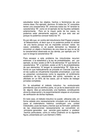 85
estudiados todos los objetos, hechos o fenómenos de una
misma clase. Por ejemplo, decimos: Si todos los "A" conocidos
tienen una característica "B", entonces todos los "A" tendrán la
característica "B", como en el ejemplo de los líquidos señalado
anteriormente. Pero en la mayor parte de los casos, no
podemos estar plenamente seguros de que esto sea así
porque no podemos conocer todos los "A".
Es por ello que, en contra del inductivismo Karl Popper propone
el falsacionismo, al decir que si no podemos probar la verdad
de una teoría porque nos es imposible conocer todos los
casos probables, sí se puede demostrar su falsedad al
encontrar un objeto o fenómeno de una clase en que no se de
la característica observada en los demás, por ejemplo una "A"
que no tenga la característica "B".
Para escapar a este problema los inductivistas recurren
entonces a la estadística y la ley de probabilidades, así, por
ejemplo, se dice: existe un 80 % de elementos "A" que tienen la
característica "B", o también, existe un 80 % de probabilidades
de que elementos “A” tengan la característica “B”. Esta es la
forma en que habitualmente se procede en Ciencias Sociales,
en las cuales es virtualmente imposible universalizar, y por eso
se presentan conclusiones como la siguiente: el rendimiento
académico de los estudiantes del quinto semestre se ve
afectado en un 65% de los casos, por el hecho de trabajar
jornadas completas.
En la actualidad el método inductivo ha evolucionado
permitiendo que el científico parta, no ya de la observación sino
de alguna idea ya estructurada, una hipótesis, constituyendo
ahora la observación y la experimentación etapas en el proceso
de verificación de dichas hipótesis.
En todo caso, el método inductivo no puede utilizarse sólo, en
forma aislada sino necesariamente vinculado con el deductivo
(para el materialismo histórico constituyen una unidad
indisoluble), pues las leyes y teorías que se formulen partiendo
de las observaciones necesariamente se convertirán en
principios generales que servirán para explicar o predecir
hechos particulares, como lo indica Chalmers en la siguiente
figura, presentada por Luis Damiani (1994):
 