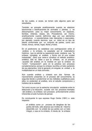 87
de los cuales, a veces, se toman sólo algunos para ser
estudiados.
También se procede analíticamente cuando se elaboran
taxonomías o clasificaciones de animales o plantas, y se
descomponen, para su mejor conocimiento, en especies,
familias, órdenes, clases, etc. Procedemos, así mismo,
analíticamente cuando definimos algo por sus elementos
constitutivos o características más relevantes o esenciales,
por ejemplo, cuando decimos que un árbol es un tipo de
planta conformada por un conjunto de partes, como son
raíces, tronco, ramas, hojas, flores y frutos.
En el positivismo se establece una contraposición entre el
análisis y la síntesis, no aceptada por el materialismo
histórico, que no admite su separación pues sostiene que "la
síntesis completa al análisis y forma con él una unidad
indisoluble" (Ibid) que viene a constituir el método analítico-
sintético. Ello se debe a que la síntesis, es el proceso
opuesto del análisis en la medida en que la síntesis es
"unión", "composición", pero en la práctica son procesos
complementarios porque la síntesis reunifica al todo partiendo
de sus elementos. Une lo general y lo singular, la unidad y la
multiplicidad en un todo concreto.
Aún cuando análisis y síntesis son dos formas de
razonamiento presentes en el proceso del conocimiento, la
segunda tiende a predominar en los métodos cualitativos pues
ellos no pretenden el análisis, sino el estudio comprensivo y
holístico de la realidad.
Tal como ocurre con la estrecha vinculación existente entre la
deducción y la inducción, sucede con los procesos mentales
del análisis y la síntesis: son procesos profundamente unidos
inherentes al acto humano de pensar.
Es concluyente lo que expresa Hugo Cerda (1991) a este
respecto:
el análisis como un proceso de desglose de las
partes del todo, sólo alcanza sus niveles de máximo
desarrollo con la unidad de sus partes con un todo
íntegro, o sea en la síntesis. A través de la síntesis
 