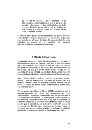 88
se va de lo idéntico, de lo esencial, a la
diferenciación, a la multiplicidad. Une lo general y lo
singular, y la unidad y la multiplicidad en un todo
concreto. De todo ello se infiere, que sin análisis no
hay síntesis, y viceversa, o sea sin síntesis previa
no es posible el análisis.
El análisis, como proceso desintegrador de las partes del todo,
sólo alcanza su máximo desarrollo, con la unión de las partes,
nuevamente, en el todo. Es decir, la potencialidad de estos
métodos se expresa en su condición de procesos
complementarios y mutuamente necesarios.
4.- Método de Observación.
La observación es la primera forma de contacto o de relación
con la realidad o con los objetos que van a ser estudiados,
pero no adquiere importancia como tal hasta la época
moderna cuando Galileo la aplica inclusive mediante el uso de
las lentes, el cual por cierto, tardó mucho tiempo en ser
aceptado. Pero es, en todo caso la base de la ciencia moderna
desarrollada por Newton y es sistematizada por Bacon y Locke.
Sierra Bravo (1984) la define como "la inspección y estudio
realizado por el investigador, mediante el empleo de sus
propios sentidos, con o sin ayuda de aparatos técnicos, de las
cosas o hechos de interés social, tal como son o tienen lugar
espontáneamente".
Por su parte, Van Dalen y Meyer (1981) consideran que la
observación juega un papel muy importante en toda
investigación porque le proporciona uno de sus elementos
fundamentales, los hechos. El investigador observa utilizando
sus sentidos, "acumula hechos que lo ayudan a identificar un
problema. Mediante la observación cuidadosa y hábil descubre
pautas que lo capacitan para elaborar una solución teórica de
su problema". Desde que comienza su trabajo hasta el
momento en que es posible aceptar o rechazar la solución
propuesta, el investigador confía en la observación (Ibid).
 