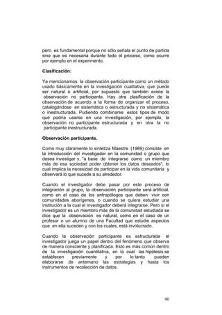 90
pero es fundamental porque no sólo señala el punto de partida
sino que es necesaria durante todo el proceso, como ocurre
por ejemplo en el experimento.
Clasificación:
Ya mencionamos la observación participante como un método
usado básicamente en la investigación cualitativa, que puede
ser natural o artificial, por supuesto que también existe la
observación no participante. Hay otra clasificación de la
observación de acuerdo a la forma de organizar el proceso,
catalogándose en sistemática o estructurada y no sistemática
o inestructurada. Pudiendo combinarse estos tipos de modo
que podría usarse en una investigación, por ejemplo, la
observación no participante estructurada y en otra la no
participante inestructurada.
Observación participante.
Como muy claramente lo sintetiza Maestre (1989) consiste en
la introducción del investigador en la comunidad o grupo que
desea investigar y, "a base de integrarse como un miembro
más de esa sociedad poder obtener los datos deseados", lo
cual implica la necesidad de participar en la vida comunitaria y
observará lo que sucede a su alrededor.
Cuando el investigador debe pasar por este proceso de
integración al grupo, la observación participante será artificial,
como en el caso de los antropólogos que deben vivir con
comunidades aborígenes, o cuando se quiera estudiar una
institución a la cual el investigador deberá integrarse. Pero si el
investigador es un miembro más de la comunidad estudiada se
dice que la observación es natural, como en el caso de un
profesor o un alumno de una Facultad que estudie aspectos
que en ella suceden y con los cuales‚ está involucrado.
Cuando la observación participante es estructurada el
investigador juega un papel dentro del fenómeno que observa
de manera consciente y planificada. Esto es más común dentro
de la investigación cuantitativa, en la cual las hipótesis se
establecen previamente y por lo tanto pueden
elaborarse de antemano las estrategias y hasta los
instrumentos de recolección de datos.
 