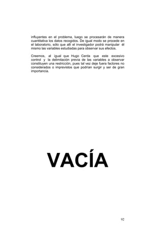 92
influyentes en el problema, luego se procesarán de manera
cuantitativa los datos recogidos. De igual modo se procede en
el laboratorio, sólo que allí el investigador podrá manipular él
mismo las variables estudiadas para observar sus efectos.
Creemos, al igual que Hugo Cerda que este excesivo
control y la delimitación previa de las variables a observar
constituyen una restricción, pues tal vez deje fuera factores no
considerados o imprevistos que podrían surgir y ser de gran
importancia.
VACÍA
 