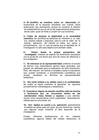 97
4.- El científico se mantiene como un observador, sin
involucrarse en la situación estudiada, aun cuando dicha
observación sea participante, porque se conserva la relación
de independencia que se da en las organizaciones jerárquicas,
donde cada quien se limita a cumplir con sus funciones.
5.- Tratan de alcanzar la objetividad y la neutralidad
valorativa: los científicos se esfuerzan en mantener a un lado
sus propios valores y prejuicios, para lo cual se valen de la
estricta aplicación del método en todos sus pasos y
procedimientos, con lo que se piensa que el resultado de la
investigación no sólo será objetivo sino también válido.
6.- Parten desde la propia perspectiva del
investigador, tratando de explicar los fenómenos estudiados
con la ayuda de una teoría que sirve de marco de referencia a
la investigación.
7.- Se interesan en la representatividad: prefieren el estudio
de hechos cuya interpretación genere leyes generales, que
puedan ser aplicadas para la explicación de otros fenómenos.
Para ello reducen los hechos a variables y éstas a indicadores
que puedan someterse a procedimientos cuantitativos que
arrojen resultados en términos de representatividad
estadística.
8.- Dan tanto énfasis a la validez como a la confiabilidad:
las cuales se logran mediante la aplicación de rigurosos
procedimientos metodológicos y estadísticos.
9.- Consideran dignos de estudio científico sólo los hechos
o fenómenos que se encuentran dentro de las
coordenadas masa, tiempo y espacio, y que, además,
reúnen otras características como originalidad, trascendencia,
utilidad para la comunidad, etc.
10.- Son rígidos en cuanto a su aplicación: generalmente
el método se aplica paso por paso, de una manera tan estricta
que algunas veces constriñe el libre desarrollo de la
investigación.
Existen diferentes clasificaciones de los métodos
cuantitativos, algunos hablan del método newtoniano, el
 
