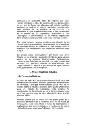 98
galileano y el cartesiano, otros del empírico, que viene
siendo el inductivo, otros del experimental, que para nosotros
no es sino la forma más elaborada del método hipotético-
deductivo, el cual es el método cuantitativo más completo,
pues proviene del uso conjunto de la inducción y la
deducción, lo que le permitió responder a las necesidades
de la ciencia de la Modernidad, ajustándose a sus
paradigmas y convirtiéndose en el método hegemónico,
tanto en las ciencias naturales como en las ciencias sociales.
Por estas razones y porque constituye una síntesis de los
demás métodos cuantitativos, comenzaremos por el estudio de
dicho método y luego abordaremos el del método histórico-
dialéctico, que ha constituido una importante alternativa frente
a aquél.
En ambos casos comenzaremos por hacer una breve
historia de los orígenes y evolución del método, para ubicarlo
dentro de su contexto histórico-social. Posteriormente
haremos una definición que permitirá una mejor comprensión
de cada uno, indicando además sus características, para
luego proceder a explicar el proceso que se sigue, en cada
caso, para realizar una investigación.
1.- Método Hipotético-deductivo
1.1.- Perspectiva Histórica:
A partir del siglo XIX se examina críticamente el papel que
desempeñan los métodos inductivo y deductivo en la búsqueda
de la verdad. "El inglés William Whewell (1794-1866) en su
análisis sobre la inducción adelanta como pauta fundamental"
para un método de investigación más completo "la
construcción de la hipótesis por parte del investigador como
un primer momento para dar inicio a la solución de un acertijo"
(Jaimes, 1991).
Whewell piensa que la verdad no sólo puede partir de la
búsqueda de las leyes de la naturaleza sino de "la mente del
investigador. Esta verdad toma la forma de descripciones o
explicaciones que son inventadas por la mente para dar cuenta
de los fenómenos observados" (Stewart, 1987, en Ibid).
 